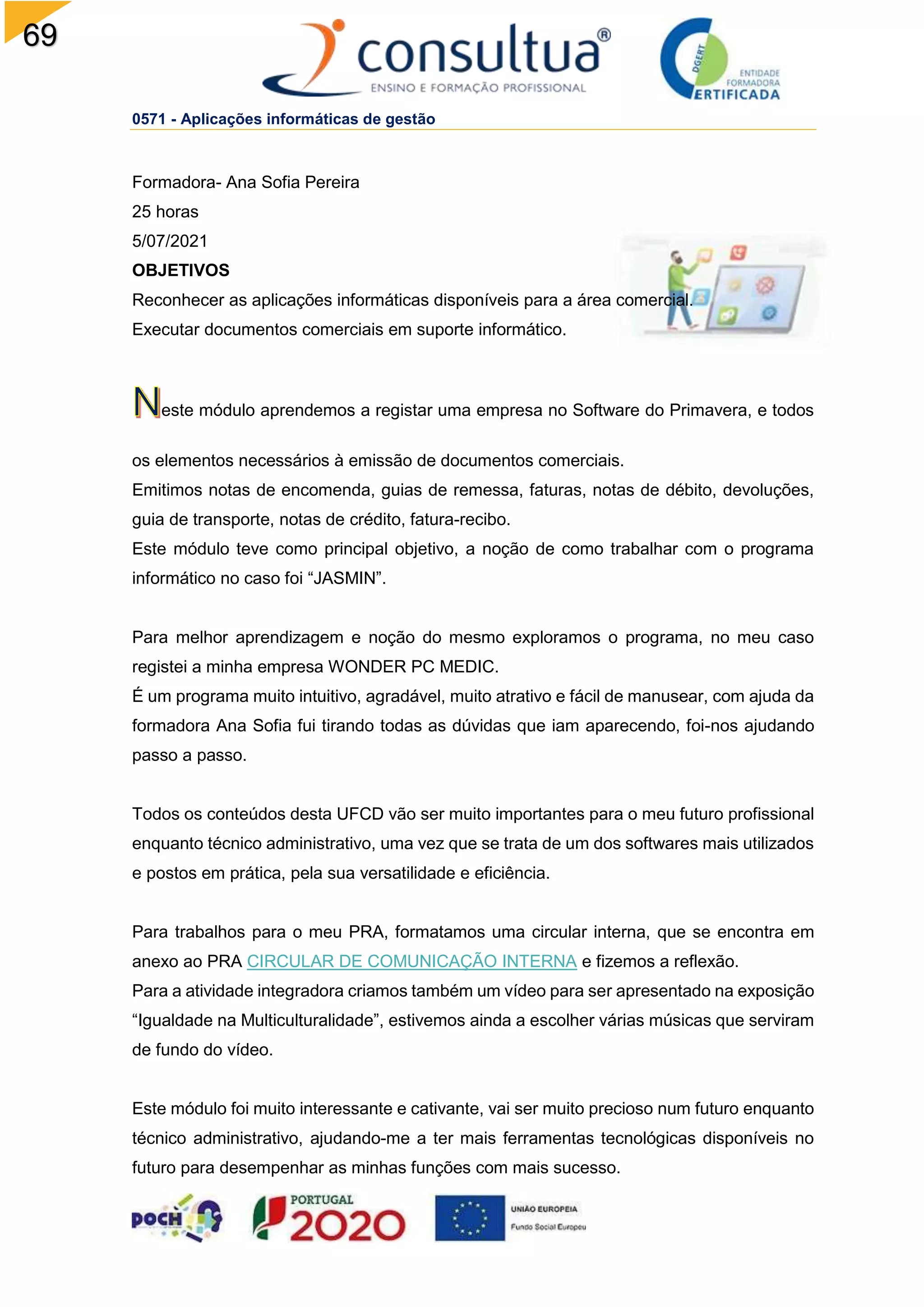 69
0571 - Aplicações informáticas de gestão
Formadora- Ana Sofia Pereira
25 horas
5/07/2021
OBJETIVOS
Reconhecer as aplicações informáticas disponíveis para a área comercial.
Executar documentos comerciais em suporte informático.
este módulo aprendemos a registar uma empresa no Software do Primavera, e todos
os elementos necessários à emissão de documentos comerciais.
Emitimos notas de encomenda, guias de remessa, faturas, notas de débito, devoluções,
guia de transporte, notas de crédito, fatura-recibo.
Este módulo teve como principal objetivo, a noção de como trabalhar com o programa
informático no caso foi “JASMIN”.
Para melhor aprendizagem e noção do mesmo exploramos o programa, no meu caso
registei a minha empresa WONDER PC MEDIC.
É um programa muito intuitivo, agradável, muito atrativo e fácil de manusear, com ajuda da
formadora Ana Sofia fui tirando todas as dúvidas que iam aparecendo, foi-nos ajudando
passo a passo.
Todos os conteúdos desta UFCD vão ser muito importantes para o meu futuro profissional
enquanto técnico administrativo, uma vez que se trata de um dos softwares mais utilizados
e postos em prática, pela sua versatilidade e eficiência.
Para trabalhos para o meu PRA, formatamos uma circular interna, que se encontra em
anexo ao PRA CIRCULAR DE COMUNICAÇÃO INTERNA e fizemos a reflexão.
Para a atividade integradora criamos também um vídeo para ser apresentado na exposição
“Igualdade na Multiculturalidade”, estivemos ainda a escolher várias músicas que serviram
de fundo do vídeo.
Este módulo foi muito interessante e cativante, vai ser muito precioso num futuro enquanto
técnico administrativo, ajudando-me a ter mais ferramentas tecnológicas disponíveis no
futuro para desempenhar as minhas funções com mais sucesso.
 