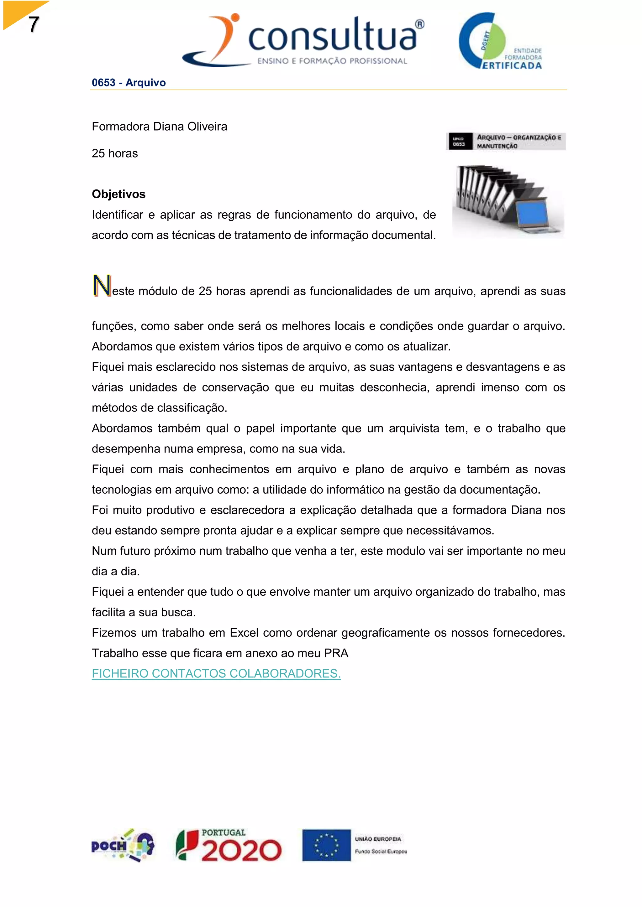 7
0653 - Arquivo
Formadora Diana Oliveira
25 horas
Objetivos
Identificar e aplicar as regras de funcionamento do arquivo, de
acordo com as técnicas de tratamento de informação documental.
este módulo de 25 horas aprendi as funcionalidades de um arquivo, aprendi as suas
funções, como saber onde será os melhores locais e condições onde guardar o arquivo.
Abordamos que existem vários tipos de arquivo e como os atualizar.
Fiquei mais esclarecido nos sistemas de arquivo, as suas vantagens e desvantagens e as
várias unidades de conservação que eu muitas desconhecia, aprendi imenso com os
métodos de classificação.
Abordamos também qual o papel importante que um arquivista tem, e o trabalho que
desempenha numa empresa, como na sua vida.
Fiquei com mais conhecimentos em arquivo e plano de arquivo e também as novas
tecnologias em arquivo como: a utilidade do informático na gestão da documentação.
Foi muito produtivo e esclarecedora a explicação detalhada que a formadora Diana nos
deu estando sempre pronta ajudar e a explicar sempre que necessitávamos.
Num futuro próximo num trabalho que venha a ter, este modulo vai ser importante no meu
dia a dia.
Fiquei a entender que tudo o que envolve manter um arquivo organizado do trabalho, mas
facilita a sua busca.
Fizemos um trabalho em Excel como ordenar geograficamente os nossos fornecedores.
Trabalho esse que ficara em anexo ao meu PRA
FICHEIRO CONTACTOS COLABORADORES.
 