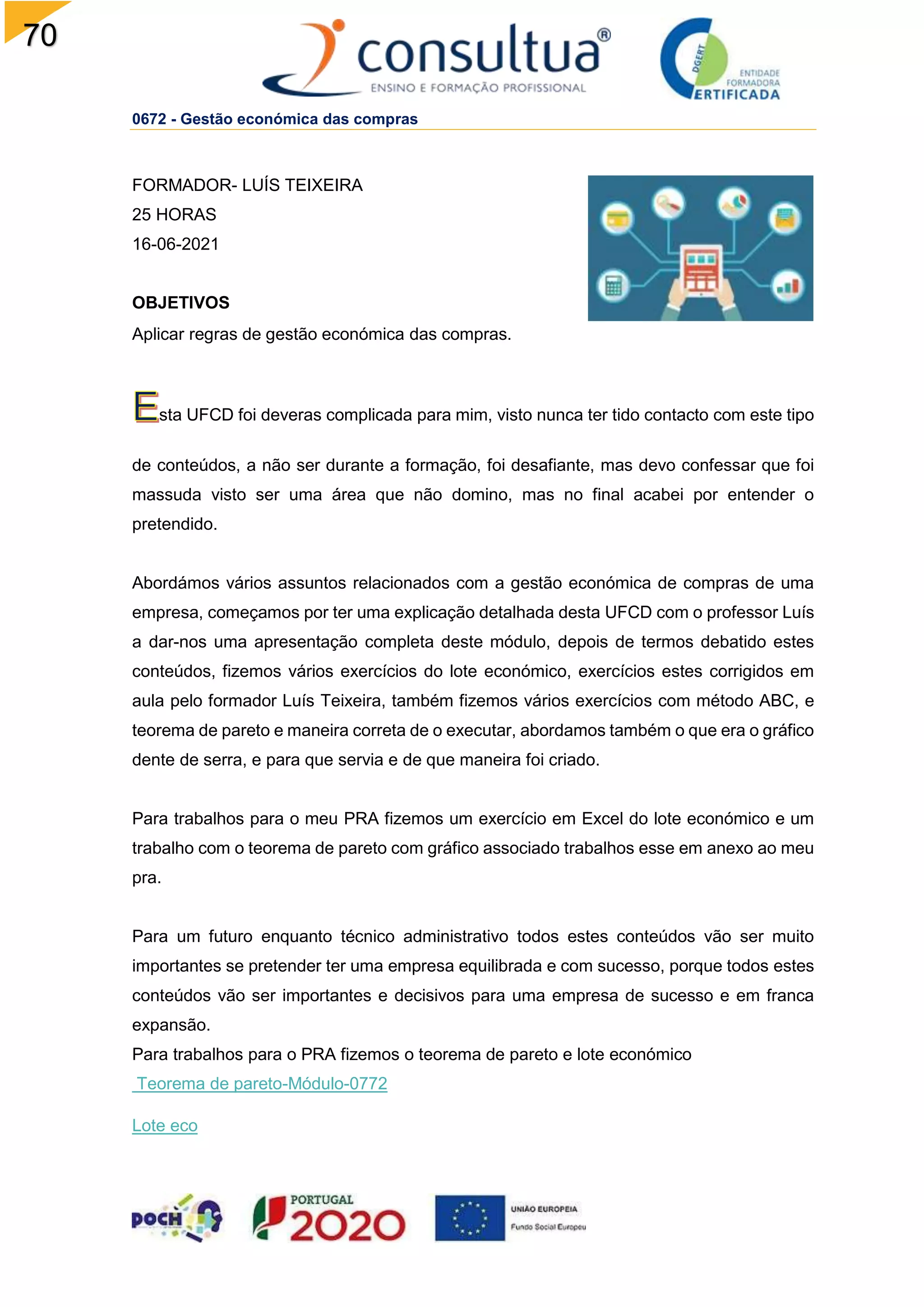 70
0672 - Gestão económica das compras
FORMADOR- LUÍS TEIXEIRA
25 HORAS
16-06-2021
OBJETIVOS
Aplicar regras de gestão económica das compras.
sta UFCD foi deveras complicada para mim, visto nunca ter tido contacto com este tipo
de conteúdos, a não ser durante a formação, foi desafiante, mas devo confessar que foi
massuda visto ser uma área que não domino, mas no final acabei por entender o
pretendido.
Abordámos vários assuntos relacionados com a gestão económica de compras de uma
empresa, começamos por ter uma explicação detalhada desta UFCD com o professor Luís
a dar-nos uma apresentação completa deste módulo, depois de termos debatido estes
conteúdos, fizemos vários exercícios do lote económico, exercícios estes corrigidos em
aula pelo formador Luís Teixeira, também fizemos vários exercícios com método ABC, e
teorema de pareto e maneira correta de o executar, abordamos também o que era o gráfico
dente de serra, e para que servia e de que maneira foi criado.
Para trabalhos para o meu PRA fizemos um exercício em Excel do lote económico e um
trabalho com o teorema de pareto com gráfico associado trabalhos esse em anexo ao meu
pra.
Para um futuro enquanto técnico administrativo todos estes conteúdos vão ser muito
importantes se pretender ter uma empresa equilibrada e com sucesso, porque todos estes
conteúdos vão ser importantes e decisivos para uma empresa de sucesso e em franca
expansão.
Para trabalhos para o PRA fizemos o teorema de pareto e lote económico
Teorema de pareto-Módulo-0772
Lote eco
 