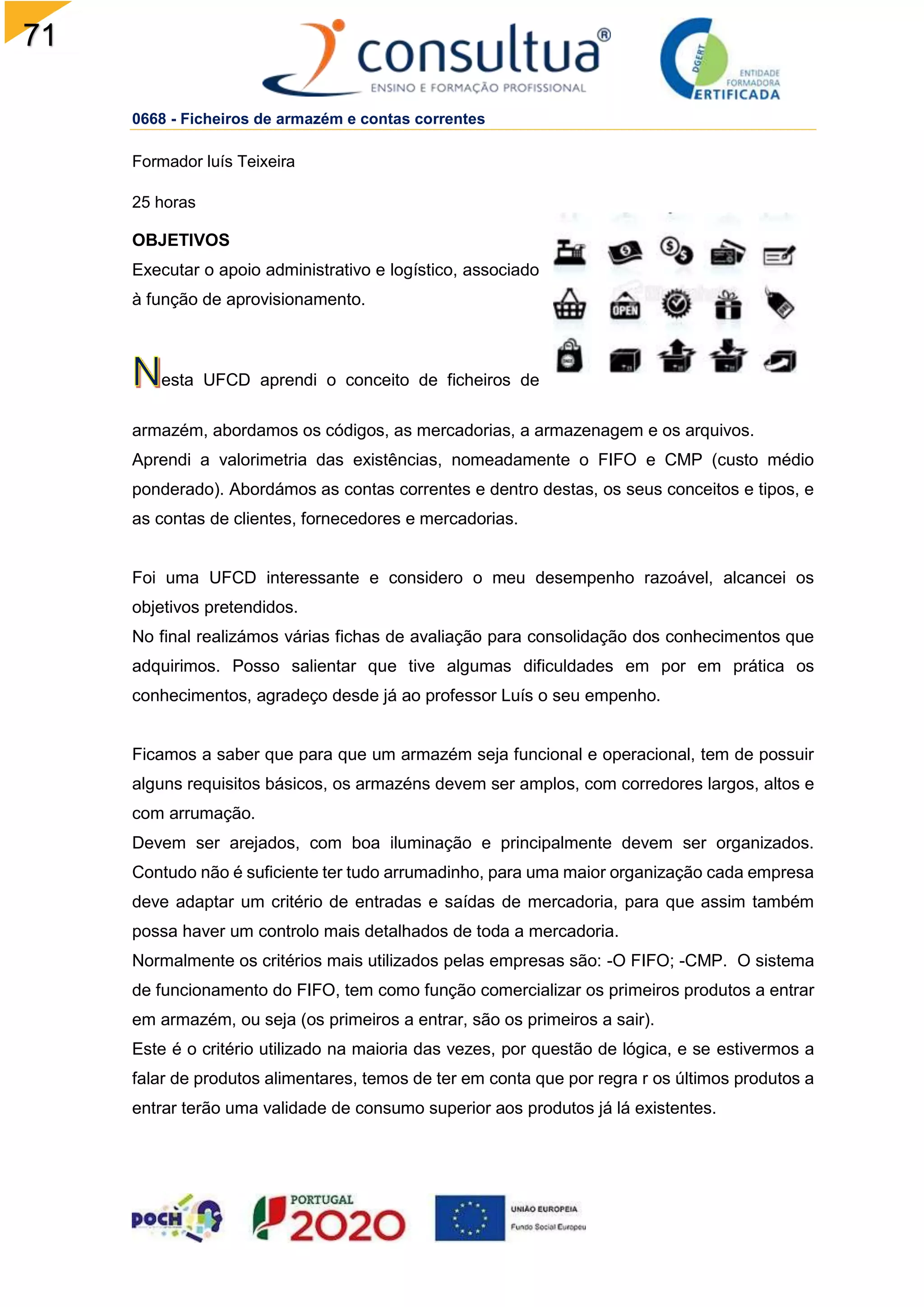 71
0668 - Ficheiros de armazém e contas correntes
Formador luís Teixeira
25 horas
OBJETIVOS
Executar o apoio administrativo e logístico, associado
à função de aprovisionamento.
esta UFCD aprendi o conceito de ficheiros de
armazém, abordamos os códigos, as mercadorias, a armazenagem e os arquivos.
Aprendi a valorimetria das existências, nomeadamente o FIFO e CMP (custo médio
ponderado). Abordámos as contas correntes e dentro destas, os seus conceitos e tipos, e
as contas de clientes, fornecedores e mercadorias.
Foi uma UFCD interessante e considero o meu desempenho razoável, alcancei os
objetivos pretendidos.
No final realizámos várias fichas de avaliação para consolidação dos conhecimentos que
adquirimos. Posso salientar que tive algumas dificuldades em por em prática os
conhecimentos, agradeço desde já ao professor Luís o seu empenho.
Ficamos a saber que para que um armazém seja funcional e operacional, tem de possuir
alguns requisitos básicos, os armazéns devem ser amplos, com corredores largos, altos e
com arrumação.
Devem ser arejados, com boa iluminação e principalmente devem ser organizados.
Contudo não é suficiente ter tudo arrumadinho, para uma maior organização cada empresa
deve adaptar um critério de entradas e saídas de mercadoria, para que assim também
possa haver um controlo mais detalhados de toda a mercadoria.
Normalmente os critérios mais utilizados pelas empresas são: -O FIFO; -CMP. O sistema
de funcionamento do FIFO, tem como função comercializar os primeiros produtos a entrar
em armazém, ou seja (os primeiros a entrar, são os primeiros a sair).
Este é o critério utilizado na maioria das vezes, por questão de lógica, e se estivermos a
falar de produtos alimentares, temos de ter em conta que por regra r os últimos produtos a
entrar terão uma validade de consumo superior aos produtos já lá existentes.
 