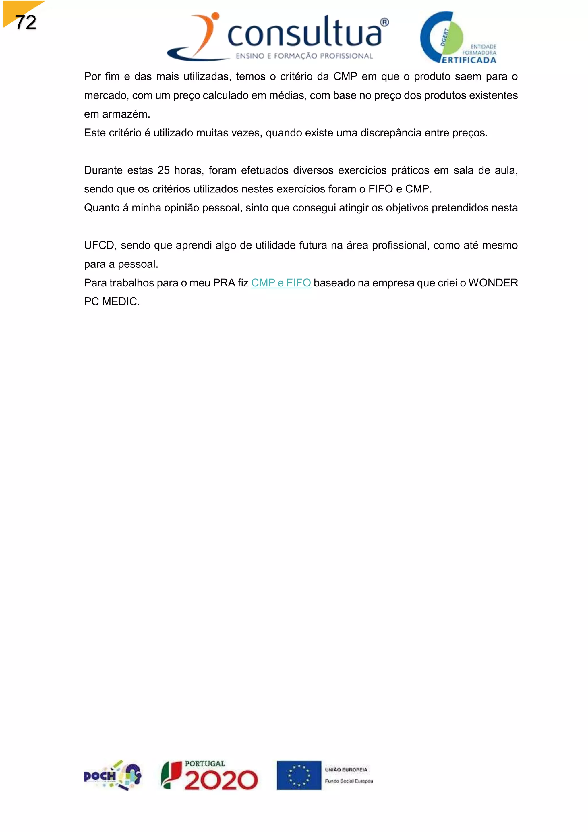 72
Por fim e das mais utilizadas, temos o critério da CMP em que o produto saem para o
mercado, com um preço calculado em médias, com base no preço dos produtos existentes
em armazém.
Este critério é utilizado muitas vezes, quando existe uma discrepância entre preços.
Durante estas 25 horas, foram efetuados diversos exercícios práticos em sala de aula,
sendo que os critérios utilizados nestes exercícios foram o FIFO e CMP.
Quanto á minha opinião pessoal, sinto que consegui atingir os objetivos pretendidos nesta
UFCD, sendo que aprendi algo de utilidade futura na área profissional, como até mesmo
para a pessoal.
Para trabalhos para o meu PRA fiz CMP e FIFO baseado na empresa que criei o WONDER
PC MEDIC.
 