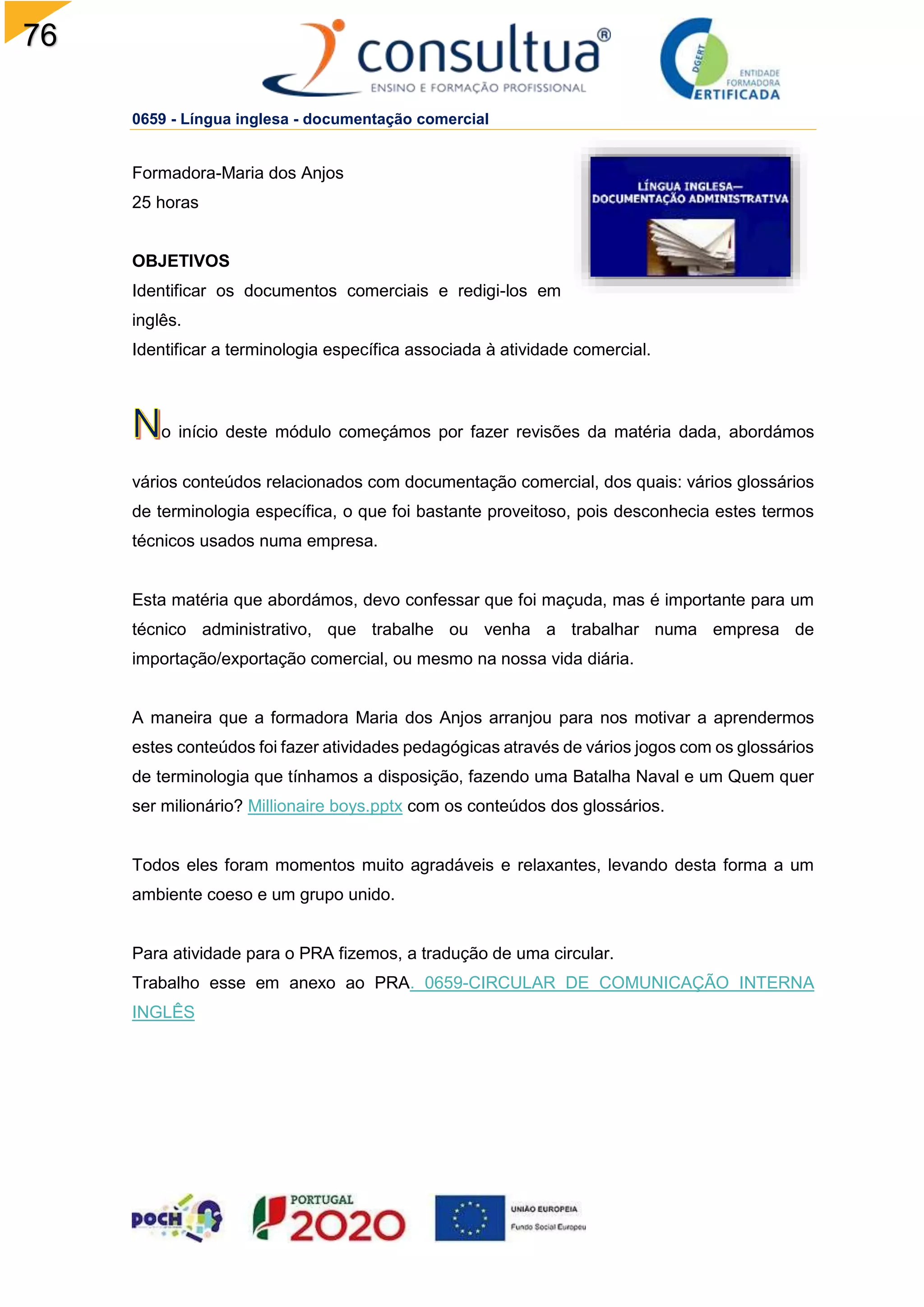 76
0659 - Língua inglesa - documentação comercial
Formadora-Maria dos Anjos
25 horas
OBJETIVOS
Identificar os documentos comerciais e redigi-los em
inglês.
Identificar a terminologia específica associada à atividade comercial.
o início deste módulo começámos por fazer revisões da matéria dada, abordámos
vários conteúdos relacionados com documentação comercial, dos quais: vários glossários
de terminologia específica, o que foi bastante proveitoso, pois desconhecia estes termos
técnicos usados numa empresa.
Esta matéria que abordámos, devo confessar que foi maçuda, mas é importante para um
técnico administrativo, que trabalhe ou venha a trabalhar numa empresa de
importação/exportação comercial, ou mesmo na nossa vida diária.
A maneira que a formadora Maria dos Anjos arranjou para nos motivar a aprendermos
estes conteúdos foi fazer atividades pedagógicas através de vários jogos com os glossários
de terminologia que tínhamos a disposição, fazendo uma Batalha Naval e um Quem quer
ser milionário? Millionaire boys.pptx com os conteúdos dos glossários.
Todos eles foram momentos muito agradáveis e relaxantes, levando desta forma a um
ambiente coeso e um grupo unido.
Para atividade para o PRA fizemos, a tradução de uma circular.
Trabalho esse em anexo ao PRA. 0659-CIRCULAR DE COMUNICAÇÃO INTERNA
INGLÊS
 