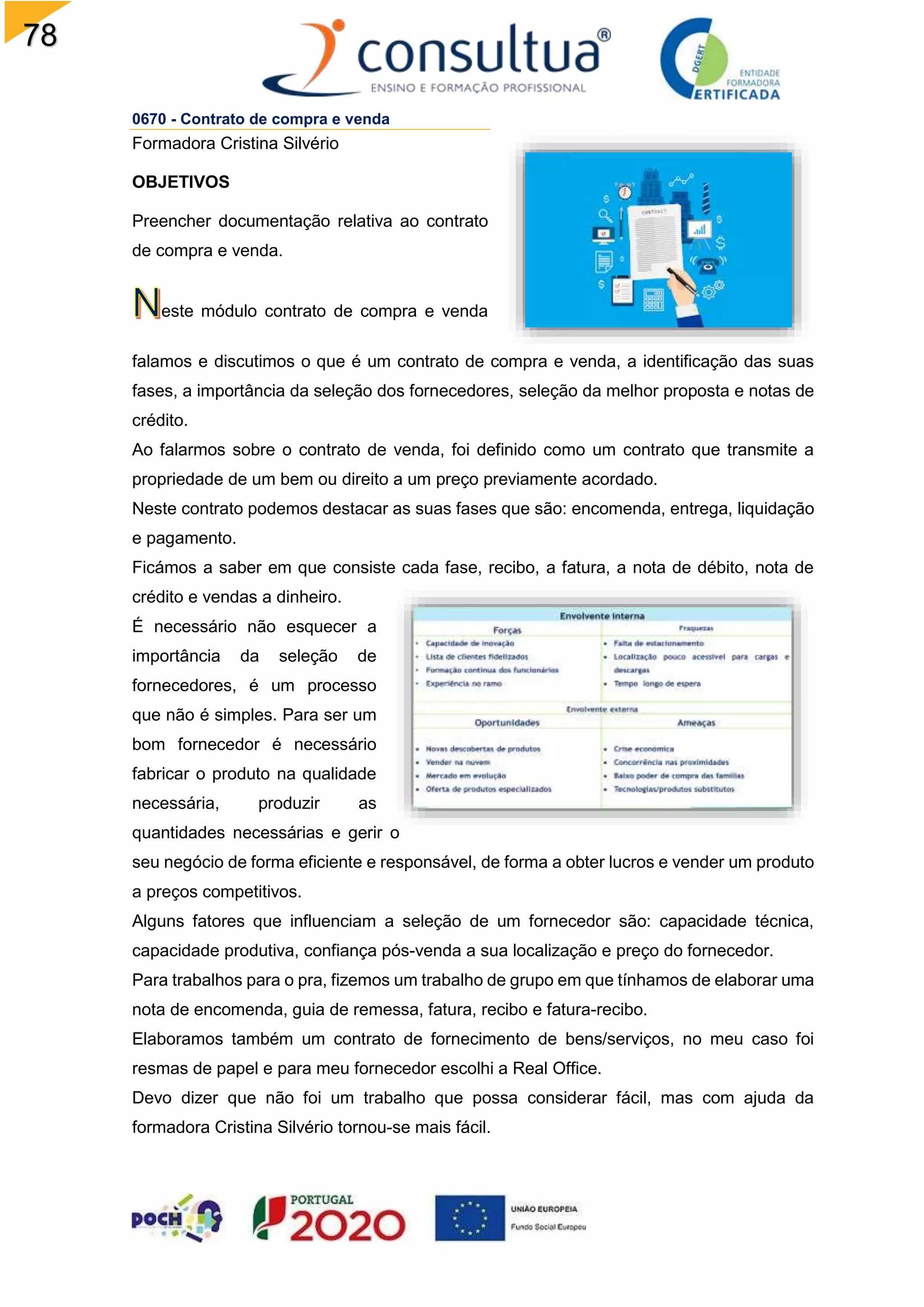 78
0670 - Contrato de compra e venda
Formadora Cristina Silvério
OBJETIVOS
Preencher documentação relativa ao contrato
de compra e venda.
este módulo contrato de compra e venda
falamos e discutimos o que é um contrato de compra e venda, a identificação das suas
fases, a importância da seleção dos fornecedores, seleção da melhor proposta e notas de
crédito.
Ao falarmos sobre o contrato de venda, foi definido como um contrato que transmite a
propriedade de um bem ou direito a um preço previamente acordado.
Neste contrato podemos destacar as suas fases que são: encomenda, entrega, liquidação
e pagamento.
Ficámos a saber em que consiste cada fase, recibo, a fatura, a nota de débito, nota de
crédito e vendas a dinheiro.
É necessário não esquecer a
importância da seleção de
fornecedores, é um processo
que não é simples. Para ser um
bom fornecedor é necessário
fabricar o produto na qualidade
necessária, produzir as
quantidades necessárias e gerir o
seu negócio de forma eficiente e responsável, de forma a obter lucros e vender um produto
a preços competitivos.
Alguns fatores que influenciam a seleção de um fornecedor são: capacidade técnica,
capacidade produtiva, confiança pós-venda a sua localização e preço do fornecedor.
Para trabalhos para o pra, fizemos um trabalho de grupo em que tínhamos de elaborar uma
nota de encomenda, guia de remessa, fatura, recibo e fatura-recibo.
Elaboramos também um contrato de fornecimento de bens/serviços, no meu caso foi
resmas de papel e para meu fornecedor escolhi a Real Office.
Devo dizer que não foi um trabalho que possa considerar fácil, mas com ajuda da
formadora Cristina Silvério tornou-se mais fácil.
 