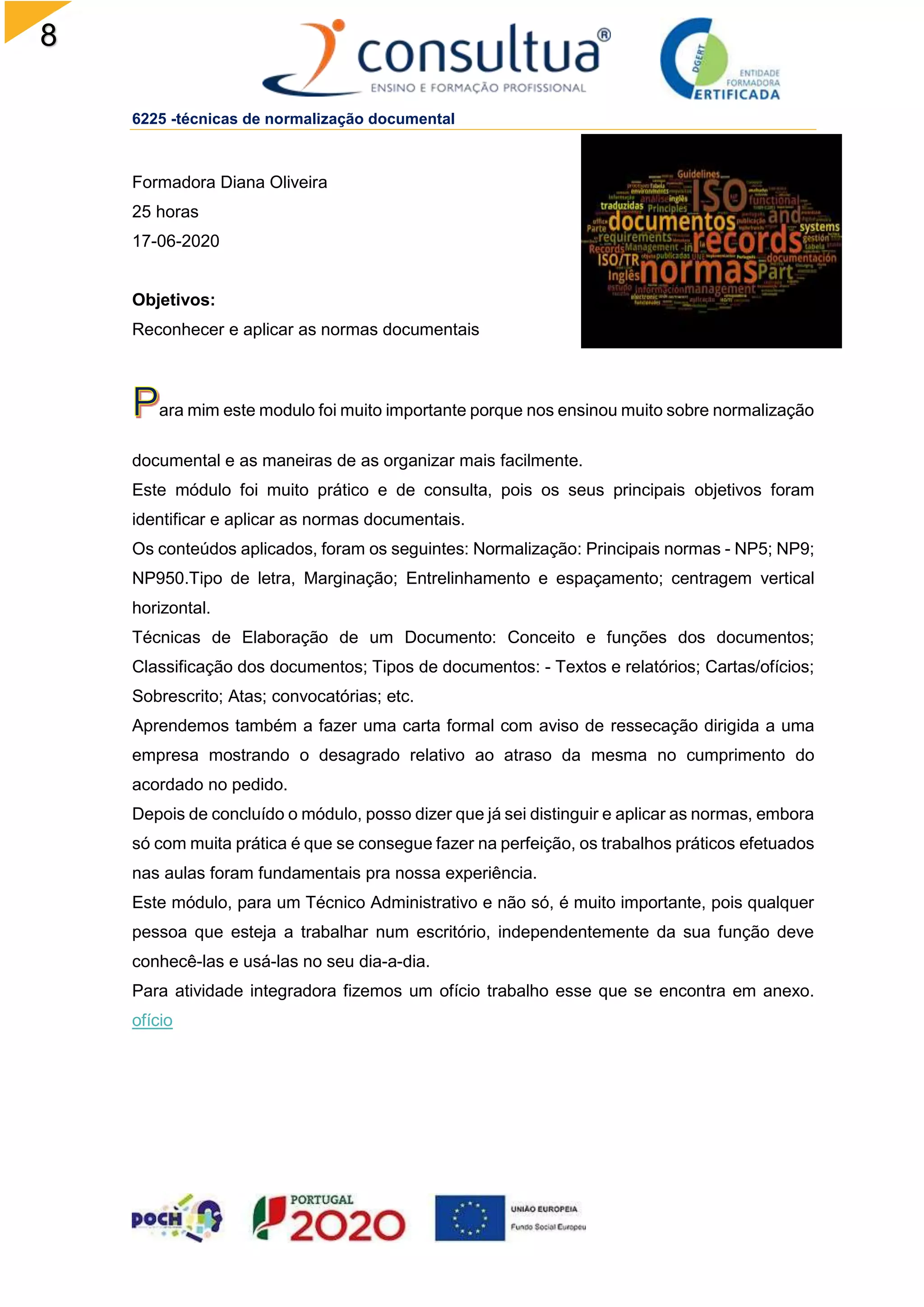 8
6225 -técnicas de normalização documental
Formadora Diana Oliveira
25 horas
17-06-2020
Objetivos:
Reconhecer e aplicar as normas documentais
ara mim este modulo foi muito importante porque nos ensinou muito sobre normalização
documental e as maneiras de as organizar mais facilmente.
Este módulo foi muito prático e de consulta, pois os seus principais objetivos foram
identificar e aplicar as normas documentais.
Os conteúdos aplicados, foram os seguintes: Normalização: Principais normas - NP5; NP9;
NP950.Tipo de letra, Marginação; Entrelinhamento e espaçamento; centragem vertical
horizontal.
Técnicas de Elaboração de um Documento: Conceito e funções dos documentos;
Classificação dos documentos; Tipos de documentos: - Textos e relatórios; Cartas/ofícios;
Sobrescrito; Atas; convocatórias; etc.
Aprendemos também a fazer uma carta formal com aviso de ressecação dirigida a uma
empresa mostrando o desagrado relativo ao atraso da mesma no cumprimento do
acordado no pedido.
Depois de concluído o módulo, posso dizer que já sei distinguir e aplicar as normas, embora
só com muita prática é que se consegue fazer na perfeição, os trabalhos práticos efetuados
nas aulas foram fundamentais pra nossa experiência.
Este módulo, para um Técnico Administrativo e não só, é muito importante, pois qualquer
pessoa que esteja a trabalhar num escritório, independentemente da sua função deve
conhecê-las e usá-las no seu dia-a-dia.
Para atividade integradora fizemos um ofício trabalho esse que se encontra em anexo.
ofício
 