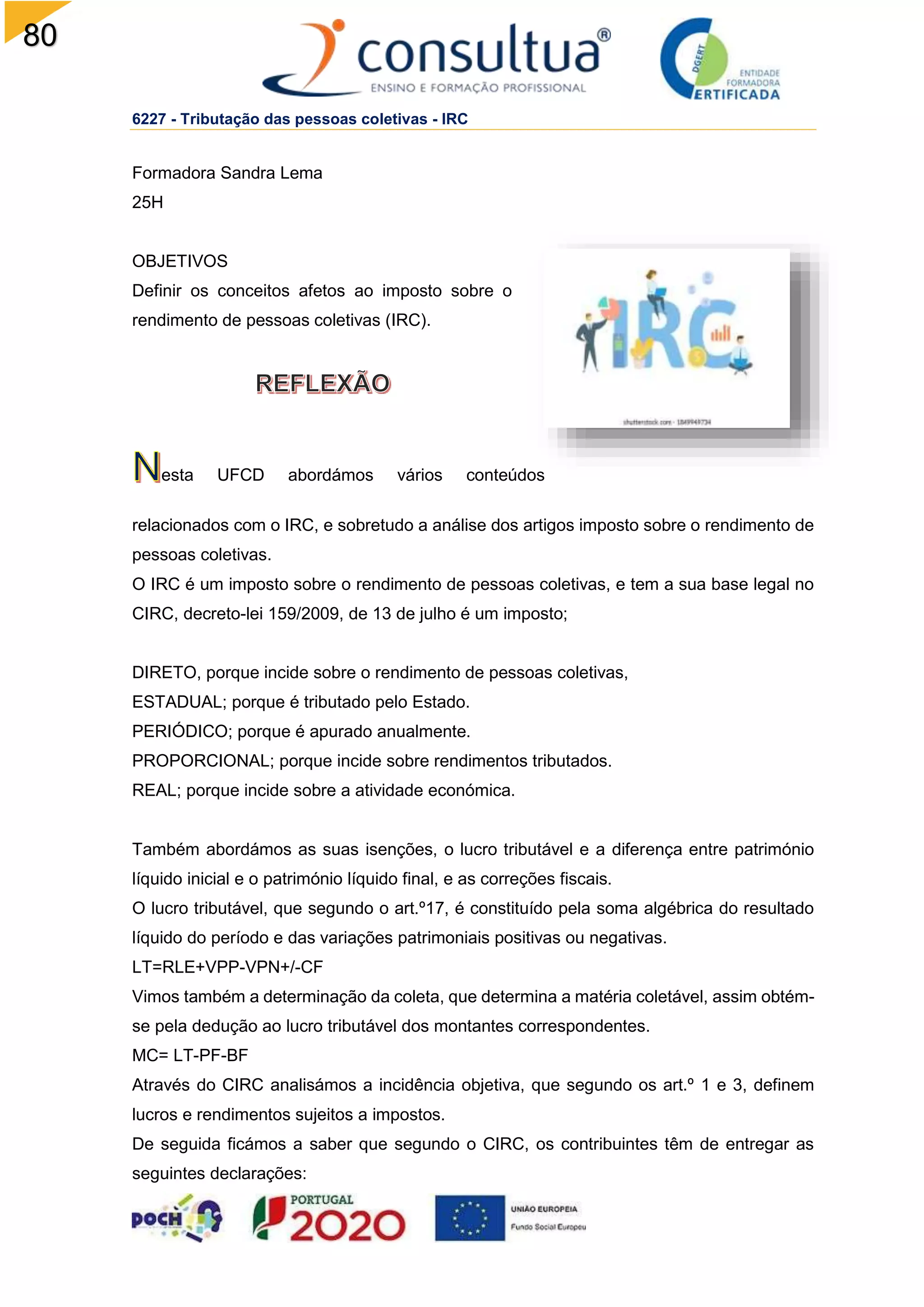 80
6227 - Tributação das pessoas coletivas - IRC
Formadora Sandra Lema
25H
OBJETIVOS
Definir os conceitos afetos ao imposto sobre o
rendimento de pessoas coletivas (IRC).
esta UFCD abordámos vários conteúdos
relacionados com o IRC, e sobretudo a análise dos artigos imposto sobre o rendimento de
pessoas coletivas.
O IRC é um imposto sobre o rendimento de pessoas coletivas, e tem a sua base legal no
CIRC, decreto-lei 159/2009, de 13 de julho é um imposto;
DIRETO, porque incide sobre o rendimento de pessoas coletivas,
ESTADUAL; porque é tributado pelo Estado.
PERIÓDICO; porque é apurado anualmente.
PROPORCIONAL; porque incide sobre rendimentos tributados.
REAL; porque incide sobre a atividade económica.
Também abordámos as suas isenções, o lucro tributável e a diferença entre património
líquido inicial e o património líquido final, e as correções fiscais.
O lucro tributável, que segundo o art.º17, é constituído pela soma algébrica do resultado
líquido do período e das variações patrimoniais positivas ou negativas.
LT=RLE+VPP-VPN+/-CF
Vimos também a determinação da coleta, que determina a matéria coletável, assim obtém-
se pela dedução ao lucro tributável dos montantes correspondentes.
MC= LT-PF-BF
Através do CIRC analisámos a incidência objetiva, que segundo os art.º 1 e 3, definem
lucros e rendimentos sujeitos a impostos.
De seguida ficámos a saber que segundo o CIRC, os contribuintes têm de entregar as
seguintes declarações:
 