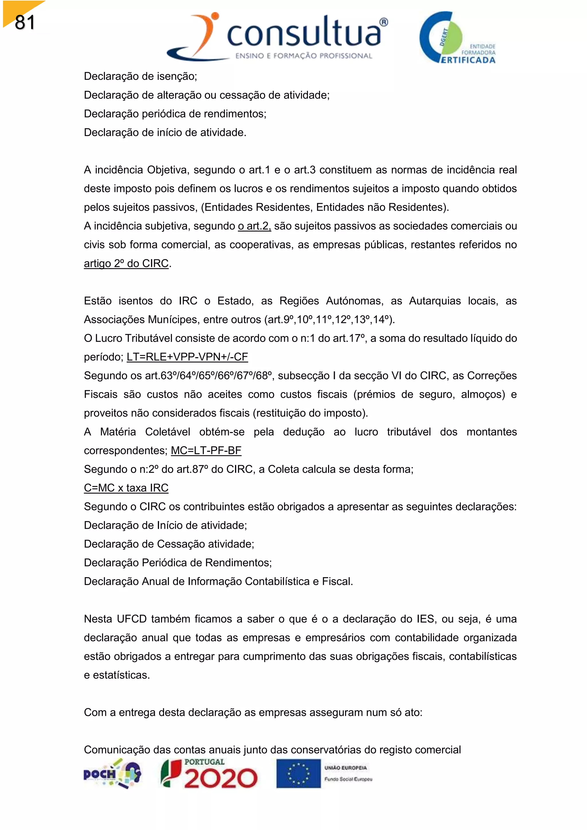 81
Declaração de isenção;
Declaração de alteração ou cessação de atividade;
Declaração periódica de rendimentos;
Declaração de início de atividade.
A incidência Objetiva, segundo o art.1 e o art.3 constituem as normas de incidência real
deste imposto pois definem os lucros e os rendimentos sujeitos a imposto quando obtidos
pelos sujeitos passivos, (Entidades Residentes, Entidades não Residentes).
A incidência subjetiva, segundo o art.2, são sujeitos passivos as sociedades comerciais ou
civis sob forma comercial, as cooperativas, as empresas públicas, restantes referidos no
artigo 2º do CIRC.
Estão isentos do IRC o Estado, as Regiões Autónomas, as Autarquias locais, as
Associações Munícipes, entre outros (art.9º,10º,11º,12º,13º,14º).
O Lucro Tributável consiste de acordo com o n:1 do art.17º, a soma do resultado líquido do
período; LT=RLE+VPP-VPN+/-CF
Segundo os art.63º/64º/65º/66º/67º/68º, subsecção I da secção VI do CIRC, as Correções
Fiscais são custos não aceites como custos fiscais (prémios de seguro, almoços) e
proveitos não considerados fiscais (restituição do imposto).
A Matéria Coletável obtém-se pela dedução ao lucro tributável dos montantes
correspondentes; MC=LT-PF-BF
Segundo o n:2º do art.87º do CIRC, a Coleta calcula se desta forma;
C=MC x taxa IRC
Segundo o CIRC os contribuintes estão obrigados a apresentar as seguintes declarações:
Declaração de Início de atividade;
Declaração de Cessação atividade;
Declaração Periódica de Rendimentos;
Declaração Anual de Informação Contabilística e Fiscal.
Nesta UFCD também ficamos a saber o que é o a declaração do IES, ou seja, é uma
declaração anual que todas as empresas e empresários com contabilidade organizada
estão obrigados a entregar para cumprimento das suas obrigações fiscais, contabilísticas
e estatísticas.
Com a entrega desta declaração as empresas asseguram num só ato:
Comunicação das contas anuais junto das conservatórias do registo comercial
 
