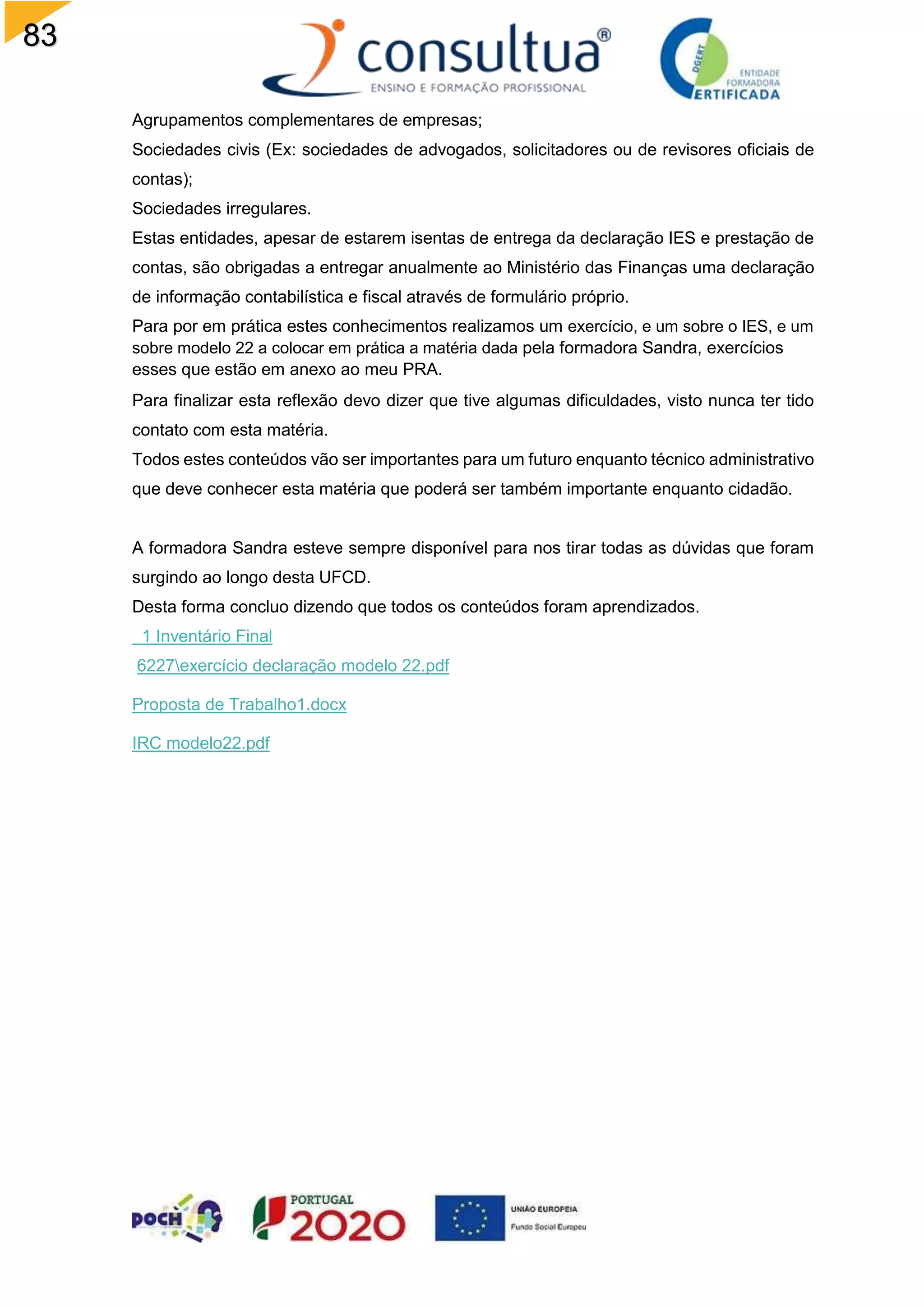 83
Agrupamentos complementares de empresas;
Sociedades civis (Ex: sociedades de advogados, solicitadores ou de revisores oficiais de
contas);
Sociedades irregulares.
Estas entidades, apesar de estarem isentas de entrega da declaração IES e prestação de
contas, são obrigadas a entregar anualmente ao Ministério das Finanças uma declaração
de informação contabilística e fiscal através de formulário próprio.
Para por em prática estes conhecimentos realizamos um exercício, e um sobre o IES, e um
sobre modelo 22 a colocar em prática a matéria dada pela formadora Sandra, exercícios
esses que estão em anexo ao meu PRA.
Para finalizar esta reflexão devo dizer que tive algumas dificuldades, visto nunca ter tido
contato com esta matéria.
Todos estes conteúdos vão ser importantes para um futuro enquanto técnico administrativo
que deve conhecer esta matéria que poderá ser também importante enquanto cidadão.
A formadora Sandra esteve sempre disponível para nos tirar todas as dúvidas que foram
surgindo ao longo desta UFCD.
Desta forma concluo dizendo que todos os conteúdos foram aprendizados.
1 Inventário Final
6227exercício declaração modelo 22.pdf
Proposta de Trabalho1.docx
IRC modelo22.pdf
 