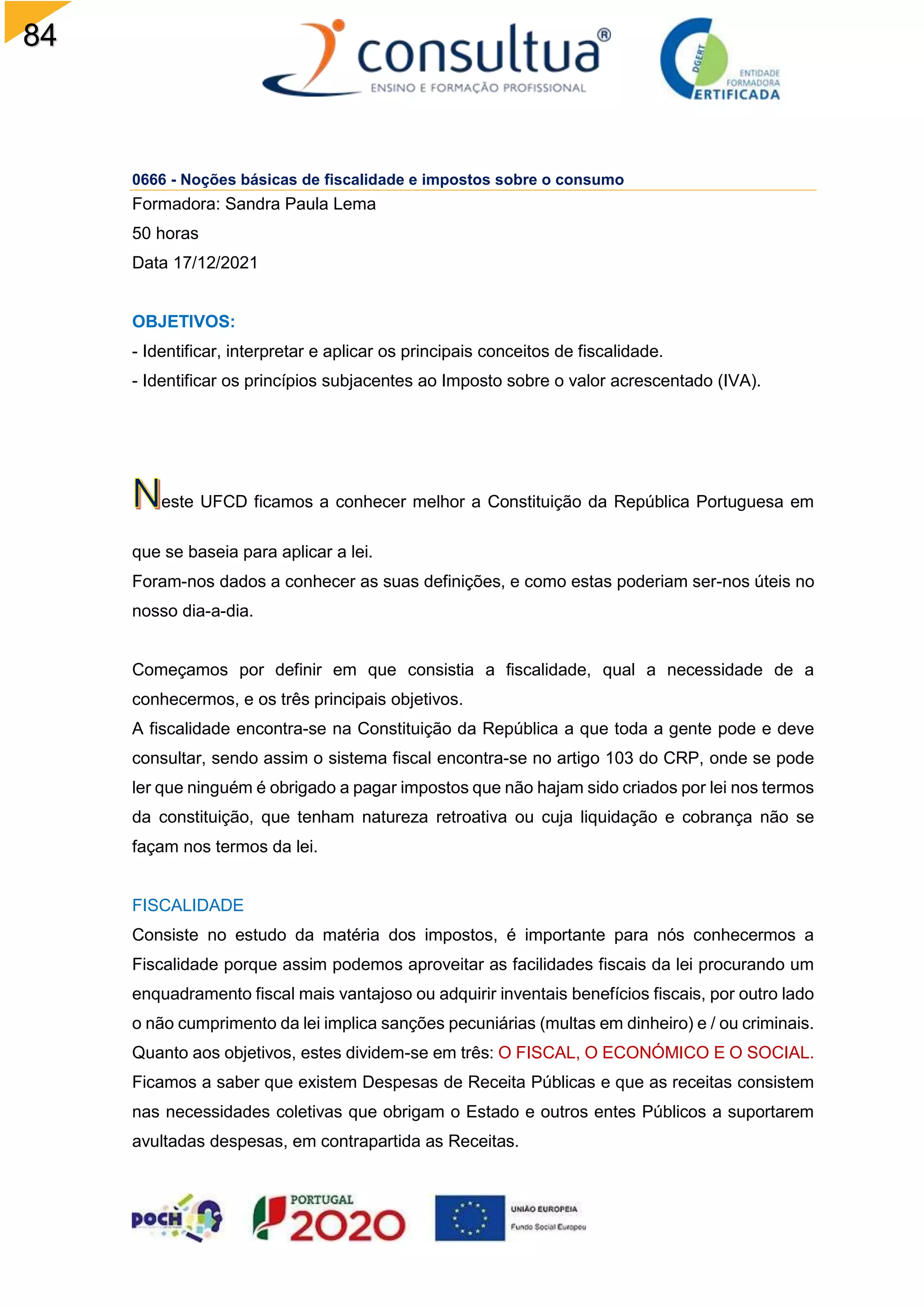 84
0666 - Noções básicas de fiscalidade e impostos sobre o consumo
Formadora: Sandra Paula Lema
50 horas
Data 17/12/2021
OBJETIVOS:
- Identificar, interpretar e aplicar os principais conceitos de fiscalidade.
- Identificar os princípios subjacentes ao Imposto sobre o valor acrescentado (IVA).
este UFCD ficamos a conhecer melhor a Constituição da República Portuguesa em
que se baseia para aplicar a lei.
Foram-nos dados a conhecer as suas definições, e como estas poderiam ser-nos úteis no
nosso dia-a-dia.
Começamos por definir em que consistia a fiscalidade, qual a necessidade de a
conhecermos, e os três principais objetivos.
A fiscalidade encontra-se na Constituição da República a que toda a gente pode e deve
consultar, sendo assim o sistema fiscal encontra-se no artigo 103 do CRP, onde se pode
ler que ninguém é obrigado a pagar impostos que não hajam sido criados por lei nos termos
da constituição, que tenham natureza retroativa ou cuja liquidação e cobrança não se
façam nos termos da lei.
FISCALIDADE
Consiste no estudo da matéria dos impostos, é importante para nós conhecermos a
Fiscalidade porque assim podemos aproveitar as facilidades fiscais da lei procurando um
enquadramento fiscal mais vantajoso ou adquirir inventais benefícios fiscais, por outro lado
o não cumprimento da lei implica sanções pecuniárias (multas em dinheiro) e / ou criminais.
Quanto aos objetivos, estes dividem-se em três: O FISCAL, O ECONÓMICO E O SOCIAL.
Ficamos a saber que existem Despesas de Receita Públicas e que as receitas consistem
nas necessidades coletivas que obrigam o Estado e outros entes Públicos a suportarem
avultadas despesas, em contrapartida as Receitas.
 