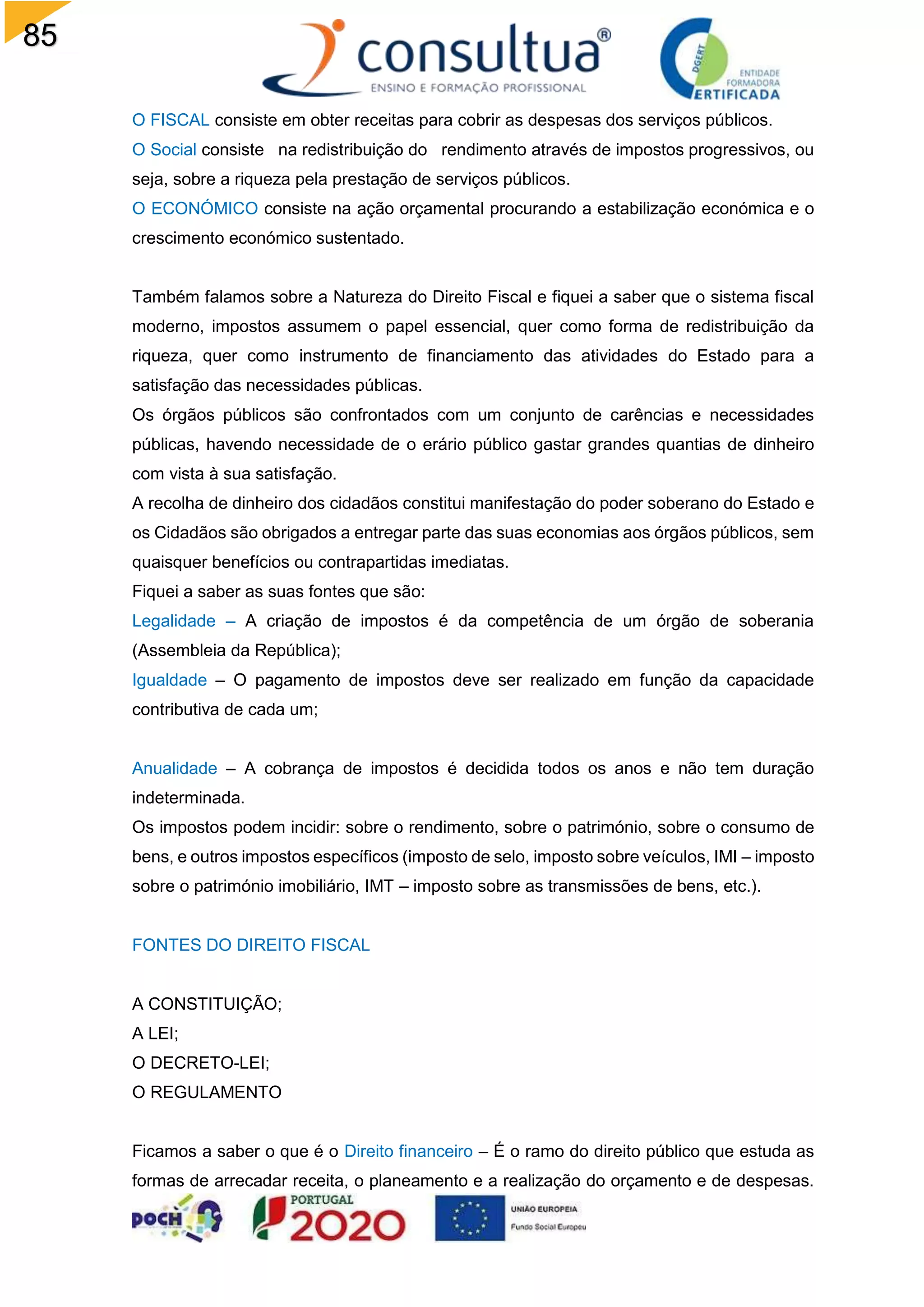 85
O FISCAL consiste em obter receitas para cobrir as despesas dos serviços públicos.
O Social consiste na redistribuição do rendimento através de impostos progressivos, ou
seja, sobre a riqueza pela prestação de serviços públicos.
O ECONÓMICO consiste na ação orçamental procurando a estabilização económica e o
crescimento económico sustentado.
Também falamos sobre a Natureza do Direito Fiscal e fiquei a saber que o sistema fiscal
moderno, impostos assumem o papel essencial, quer como forma de redistribuição da
riqueza, quer como instrumento de financiamento das atividades do Estado para a
satisfação das necessidades públicas.
Os órgãos públicos são confrontados com um conjunto de carências e necessidades
públicas, havendo necessidade de o erário público gastar grandes quantias de dinheiro
com vista à sua satisfação.
A recolha de dinheiro dos cidadãos constitui manifestação do poder soberano do Estado e
os Cidadãos são obrigados a entregar parte das suas economias aos órgãos públicos, sem
quaisquer benefícios ou contrapartidas imediatas.
Fiquei a saber as suas fontes que são:
Legalidade – A criação de impostos é da competência de um órgão de soberania
(Assembleia da República);
Igualdade – O pagamento de impostos deve ser realizado em função da capacidade
contributiva de cada um;
Anualidade – A cobrança de impostos é decidida todos os anos e não tem duração
indeterminada.
Os impostos podem incidir: sobre o rendimento, sobre o património, sobre o consumo de
bens, e outros impostos específicos (imposto de selo, imposto sobre veículos, IMI – imposto
sobre o património imobiliário, IMT – imposto sobre as transmissões de bens, etc.).
FONTES DO DIREITO FISCAL
A CONSTITUIÇÃO;
A LEI;
O DECRETO-LEI;
O REGULAMENTO
Ficamos a saber o que é o Direito financeiro – É o ramo do direito público que estuda as
formas de arrecadar receita, o planeamento e a realização do orçamento e de despesas.
 