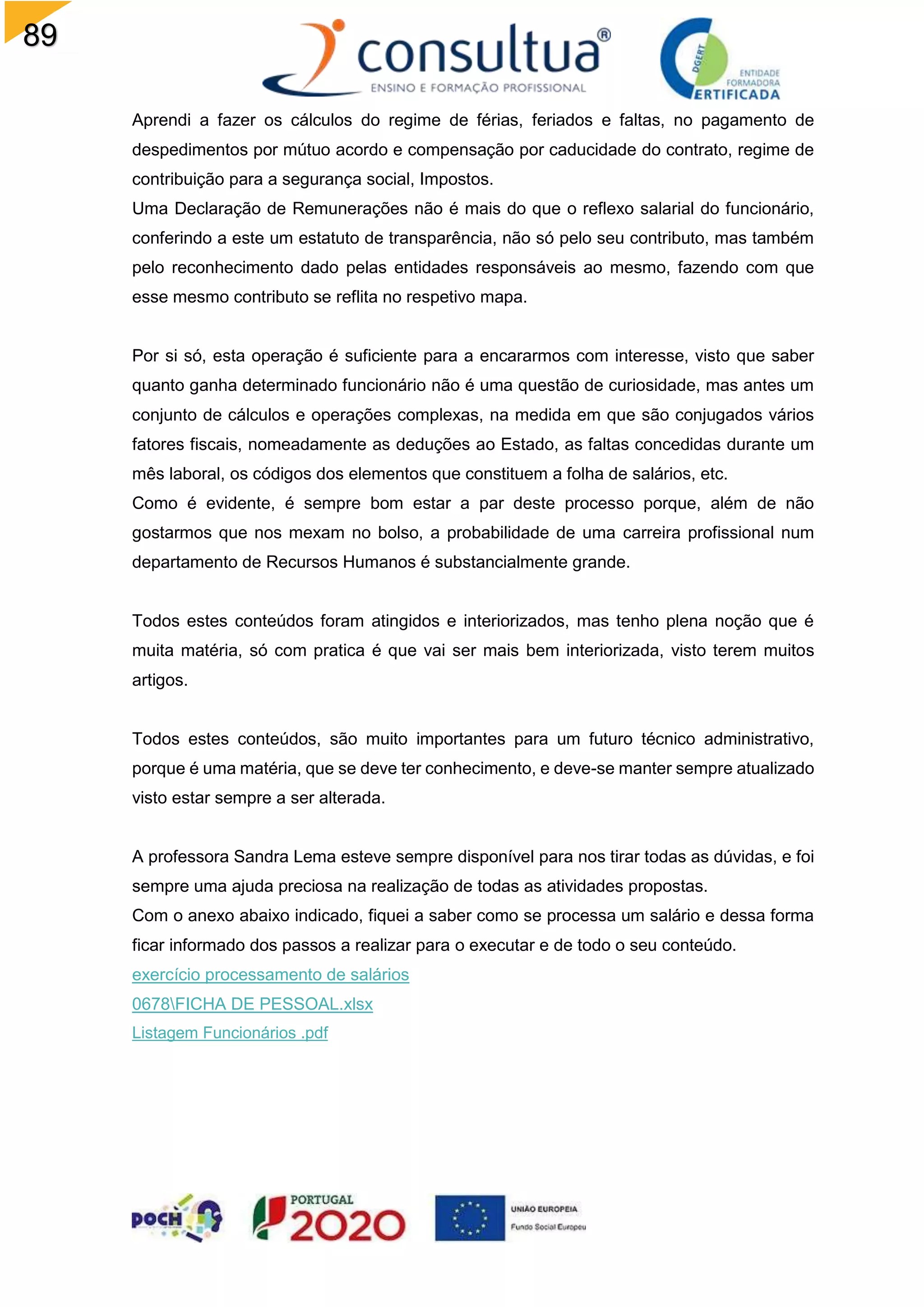 89
Aprendi a fazer os cálculos do regime de férias, feriados e faltas, no pagamento de
despedimentos por mútuo acordo e compensação por caducidade do contrato, regime de
contribuição para a segurança social, Impostos.
Uma Declaração de Remunerações não é mais do que o reflexo salarial do funcionário,
conferindo a este um estatuto de transparência, não só pelo seu contributo, mas também
pelo reconhecimento dado pelas entidades responsáveis ao mesmo, fazendo com que
esse mesmo contributo se reflita no respetivo mapa.
Por si só, esta operação é suficiente para a encararmos com interesse, visto que saber
quanto ganha determinado funcionário não é uma questão de curiosidade, mas antes um
conjunto de cálculos e operações complexas, na medida em que são conjugados vários
fatores fiscais, nomeadamente as deduções ao Estado, as faltas concedidas durante um
mês laboral, os códigos dos elementos que constituem a folha de salários, etc.
Como é evidente, é sempre bom estar a par deste processo porque, além de não
gostarmos que nos mexam no bolso, a probabilidade de uma carreira profissional num
departamento de Recursos Humanos é substancialmente grande.
Todos estes conteúdos foram atingidos e interiorizados, mas tenho plena noção que é
muita matéria, só com pratica é que vai ser mais bem interiorizada, visto terem muitos
artigos.
Todos estes conteúdos, são muito importantes para um futuro técnico administrativo,
porque é uma matéria, que se deve ter conhecimento, e deve-se manter sempre atualizado
visto estar sempre a ser alterada.
A professora Sandra Lema esteve sempre disponível para nos tirar todas as dúvidas, e foi
sempre uma ajuda preciosa na realização de todas as atividades propostas.
Com o anexo abaixo indicado, fiquei a saber como se processa um salário e dessa forma
ficar informado dos passos a realizar para o executar e de todo o seu conteúdo.
exercício processamento de salários
0678FICHA DE PESSOAL.xlsx
Listagem Funcionários .pdf
 
