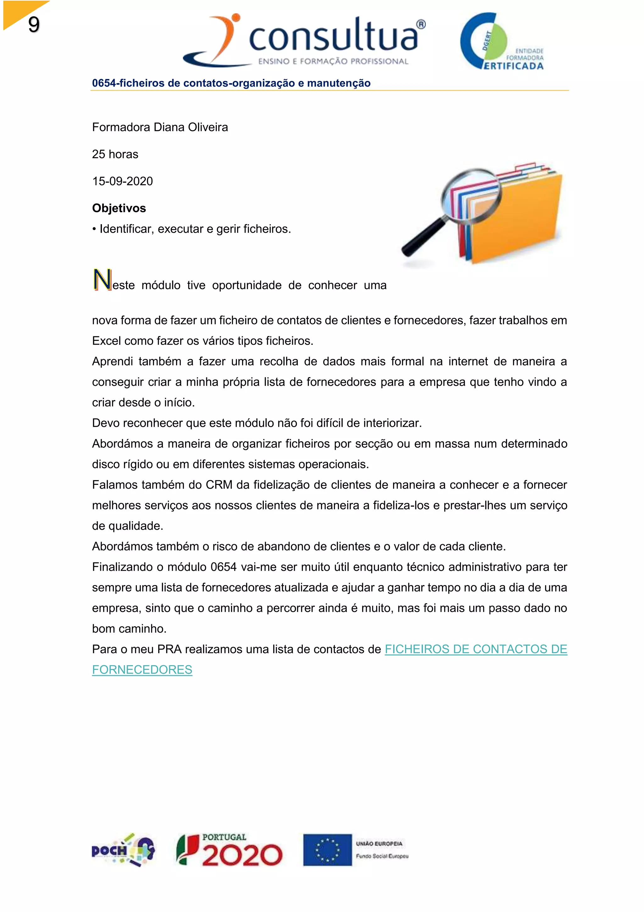 9
0654-ficheiros de contatos-organização e manutenção
Formadora Diana Oliveira
25 horas
15-09-2020
Objetivos
• Identificar, executar e gerir ficheiros.
este módulo tive oportunidade de conhecer uma
nova forma de fazer um ficheiro de contatos de clientes e fornecedores, fazer trabalhos em
Excel como fazer os vários tipos ficheiros.
Aprendi também a fazer uma recolha de dados mais formal na internet de maneira a
conseguir criar a minha própria lista de fornecedores para a empresa que tenho vindo a
criar desde o início.
Devo reconhecer que este módulo não foi difícil de interiorizar.
Abordámos a maneira de organizar ficheiros por secção ou em massa num determinado
disco rígido ou em diferentes sistemas operacionais.
Falamos também do CRM da fidelização de clientes de maneira a conhecer e a fornecer
melhores serviços aos nossos clientes de maneira a fideliza-los e prestar-lhes um serviço
de qualidade.
Abordámos também o risco de abandono de clientes e o valor de cada cliente.
Finalizando o módulo 0654 vai-me ser muito útil enquanto técnico administrativo para ter
sempre uma lista de fornecedores atualizada e ajudar a ganhar tempo no dia a dia de uma
empresa, sinto que o caminho a percorrer ainda é muito, mas foi mais um passo dado no
bom caminho.
Para o meu PRA realizamos uma lista de contactos de FICHEIROS DE CONTACTOS DE
FORNECEDORES
 