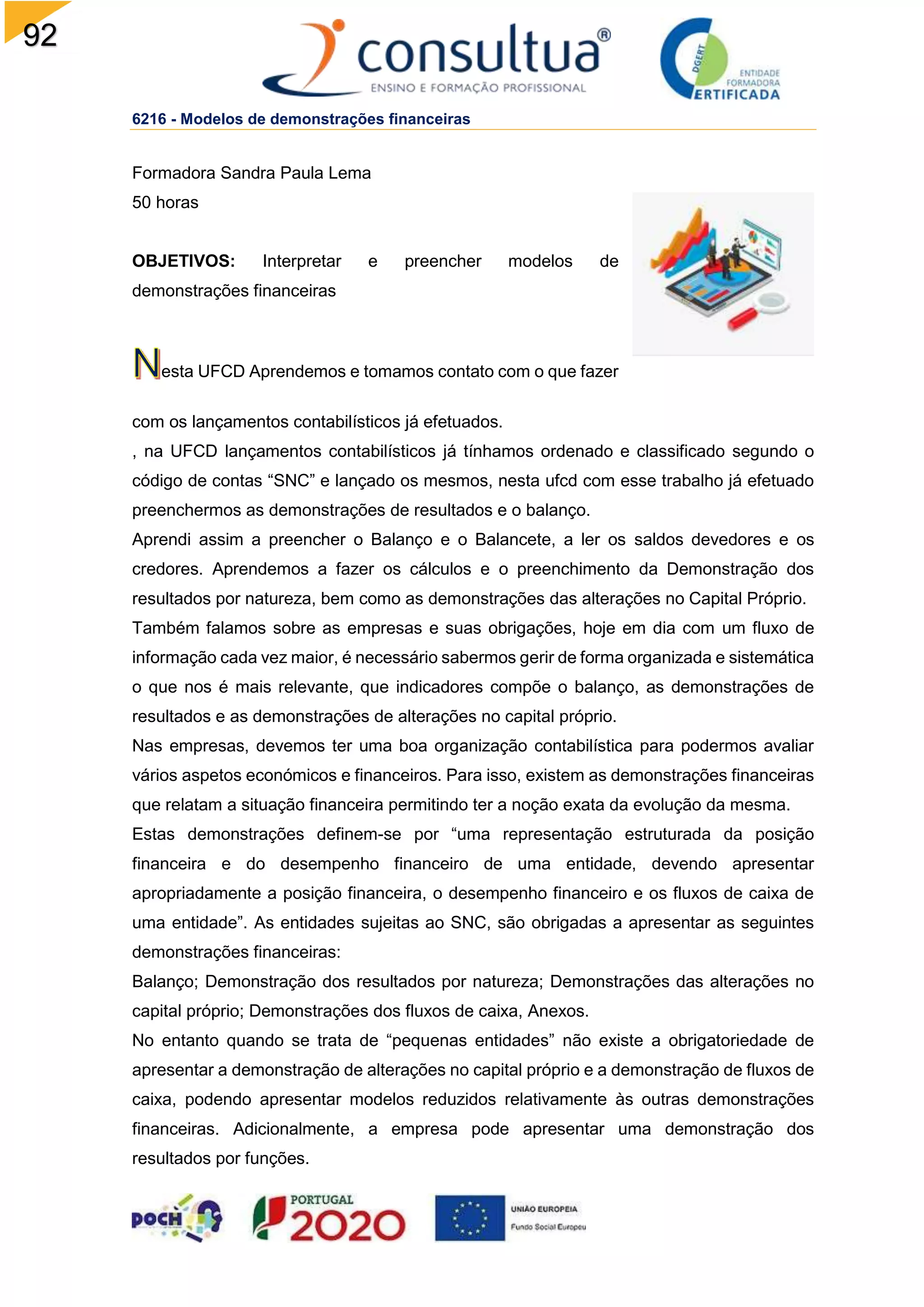 92
6216 - Modelos de demonstrações financeiras
Formadora Sandra Paula Lema
50 horas
OBJETIVOS: Interpretar e preencher modelos de
demonstrações financeiras
esta UFCD Aprendemos e tomamos contato com o que fazer
com os lançamentos contabilísticos já efetuados.
, na UFCD lançamentos contabilísticos já tínhamos ordenado e classificado segundo o
código de contas “SNC” e lançado os mesmos, nesta ufcd com esse trabalho já efetuado
preenchermos as demonstrações de resultados e o balanço.
Aprendi assim a preencher o Balanço e o Balancete, a ler os saldos devedores e os
credores. Aprendemos a fazer os cálculos e o preenchimento da Demonstração dos
resultados por natureza, bem como as demonstrações das alterações no Capital Próprio.
Também falamos sobre as empresas e suas obrigações, hoje em dia com um fluxo de
informação cada vez maior, é necessário sabermos gerir de forma organizada e sistemática
o que nos é mais relevante, que indicadores compõe o balanço, as demonstrações de
resultados e as demonstrações de alterações no capital próprio.
Nas empresas, devemos ter uma boa organização contabilística para podermos avaliar
vários aspetos económicos e financeiros. Para isso, existem as demonstrações financeiras
que relatam a situação financeira permitindo ter a noção exata da evolução da mesma.
Estas demonstrações definem-se por “uma representação estruturada da posição
financeira e do desempenho financeiro de uma entidade, devendo apresentar
apropriadamente a posição financeira, o desempenho financeiro e os fluxos de caixa de
uma entidade”. As entidades sujeitas ao SNC, são obrigadas a apresentar as seguintes
demonstrações financeiras:
Balanço; Demonstração dos resultados por natureza; Demonstrações das alterações no
capital próprio; Demonstrações dos fluxos de caixa, Anexos.
No entanto quando se trata de “pequenas entidades” não existe a obrigatoriedade de
apresentar a demonstração de alterações no capital próprio e a demonstração de fluxos de
caixa, podendo apresentar modelos reduzidos relativamente às outras demonstrações
financeiras. Adicionalmente, a empresa pode apresentar uma demonstração dos
resultados por funções.
 