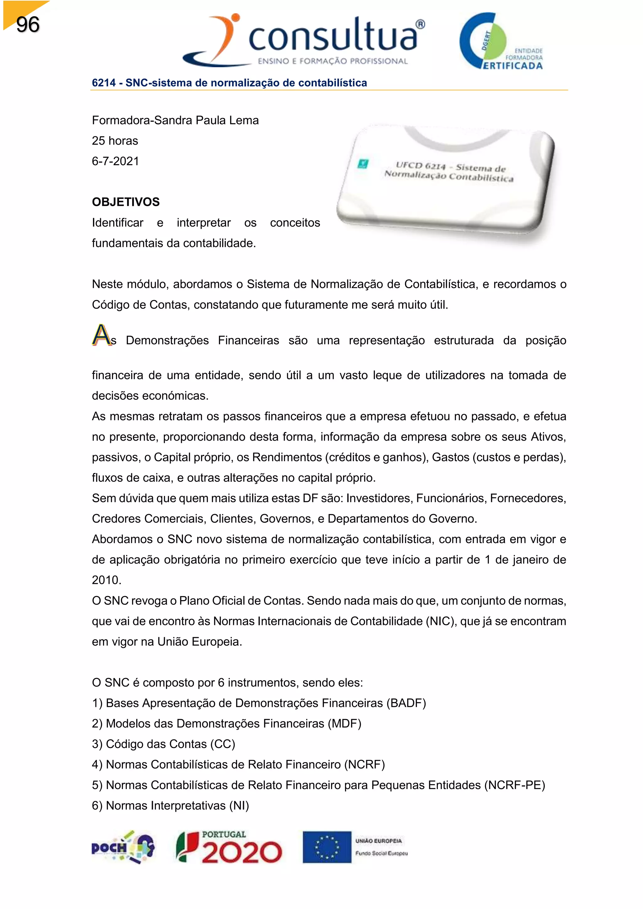 96
6214 - SNC-sistema de normalização de contabilística
Formadora-Sandra Paula Lema
25 horas
6-7-2021
OBJETIVOS
Identificar e interpretar os conceitos
fundamentais da contabilidade.
Neste módulo, abordamos o Sistema de Normalização de Contabilística, e recordamos o
Código de Contas, constatando que futuramente me será muito útil.
s Demonstrações Financeiras são uma representação estruturada da posição
financeira de uma entidade, sendo útil a um vasto leque de utilizadores na tomada de
decisões económicas.
As mesmas retratam os passos financeiros que a empresa efetuou no passado, e efetua
no presente, proporcionando desta forma, informação da empresa sobre os seus Ativos,
passivos, o Capital próprio, os Rendimentos (créditos e ganhos), Gastos (custos e perdas),
fluxos de caixa, e outras alterações no capital próprio.
Sem dúvida que quem mais utiliza estas DF são: Investidores, Funcionários, Fornecedores,
Credores Comerciais, Clientes, Governos, e Departamentos do Governo.
Abordamos o SNC novo sistema de normalização contabilística, com entrada em vigor e
de aplicação obrigatória no primeiro exercício que teve início a partir de 1 de janeiro de
2010.
O SNC revoga o Plano Oficial de Contas. Sendo nada mais do que, um conjunto de normas,
que vai de encontro às Normas Internacionais de Contabilidade (NIC), que já se encontram
em vigor na União Europeia.
O SNC é composto por 6 instrumentos, sendo eles:
1) Bases Apresentação de Demonstrações Financeiras (BADF)
2) Modelos das Demonstrações Financeiras (MDF)
3) Código das Contas (CC)
4) Normas Contabilísticas de Relato Financeiro (NCRF)
5) Normas Contabilísticas de Relato Financeiro para Pequenas Entidades (NCRF-PE)
6) Normas Interpretativas (NI)
 