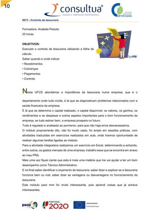 10
0
0673 - Controlo de tesouraria
Formadora: Anabela Peixoto
25 horas
OBJETIVOS:
Executar o controlo de tesouraria utilizando a folha de
cálculo.
Saber quando e onde indicar:
• Recebimentos
• Cobranças
• Pagamentos
• Controlo
esta UFCD abordámos a importância da tesouraria numa empresa, que é o
departamento onde tudo incide, é lá que se diagnosticam problemas relacionados com a
saúde financeira da empresa.
É lá que se determina o capital realizado, o capital disponível, os valores, os ganhos, os
rendimentos e as despesas e outros aspetos importantes para o bom funcionamento da
empresa, se tudo estiver bem, a empresa prospera no futuro.
Tudo é regulado e analisado ao pormenor, para que não haja erros desnecessários.
O módulo propriamente dito, não foi muito vasto, foi amplo em sessões práticas, com
atividades traduzidas em exercícios realizados em aula, onde tivemos oportunidade de
realizar algumas tarefas ligadas ao módulo.
Para a atividade integradora realizamos um exercício em Excel, determinando e achando,
entre outros, os gastos mensais de uma empresa, trabalho esse que se encontra em anexo
ao meu PRA.
Mais uma vez fiquei ciente que esta é mais uma matéria que me vai ajudar a ter um bom
desempenho como Técnico Administrativo.
E no final saber identificar o orçamento de tesouraria; saber dizer e explicar se a tesouraria
funciona bem ou mal; saber dizer as vantagens ou desvantagens no funcionamento da
tesouraria.
Este módulo para mim foi muito interessante, pois aprendi coisas que já achava
interessantes.
 