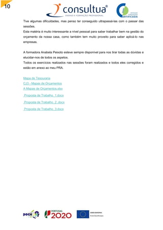 10
1
Tive algumas dificuldades, mas penso ter conseguido ultrapassá-las com o passar das
sessões.
Esta matéria é muito interessante a nível pessoal para saber trabalhar bem na gestão do
orçamento da nossa casa, como também tem muito proveito para saber aplicá-lo nas
empresas.
A formadora Anabela Peixoto esteve sempre disponível para nos tirar todas as dúvidas e
elucidar-nos de todos os aspetos.
Todos os exercícios realizados nas sessões foram realizados e todos eles corregidos e
estão em anexo ao meu PRA.
Mapa de Tesouraria
CJ3 - Mapas de Orçamentos
A Mapas de Orçamentos.xlsx
Proposta de Trabalho_1.docx
Proposta de Trabalho_2 .docx
Proposta de Trabalho_3.docx
 