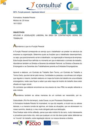 10
2
0674 - Função pessoal – legislação laboral
Formadora: Anabela Peixoto
Módulo de: 25 horas
16/11/2021
OBJECTIVOS
APLICAR A LEGISLAÇÃO LABORAL NA ÁREA DA CONTRATAÇÃO GERAL DO
TRABALHO
bordamos o que é a Função Pessoal
A Função Pessoal corresponde ao serviço que o trabalhador vai prestar na estrutura da
empresa ou organização. Determina quais as funções que o trabalhador desempenhará,
ou seja, que posicionamento vai ter o trabalhador, na organização e hierarquia da empresa.
Esta função deverá ficar definida no momento em que é elaborado o contrato de trabalho.
Abordámos também os Direitos e Deveres da entidade Patronal, os Direitos e Deveres do
Empregador e as Garantias dos Trabalhadores perante as Entidades Empregadoras.
Aprendi a elaborar, um Contrato de Trabalho Sem Termo, um Contrato de Trabalho a
Termo Certo, que tem de ter pelo menos, 2 entidades ou pessoas, e as alíneas com artigos
que regulem o mesmo, também elaborei um mapa de horário de trabalho de uma entidade
empregadora, neste caso fiquei a saber que este mapa de horário de trabalho deve estar
afixado em lugar visível.
Os contratos que elaborei encontram-se nos anexos do meu PRA na secção referente a
este módulo.
bordámos também as várias maneiras de um contrato ser rescendido, por ex.
Caducidade- (Por fim de tempo); Justa Causa, ou por Processos Disciplinares.
A formadora Anabela Peixoto foi incansável, no que diz respeito, a incutir-nos os valores
laborais, e a maneira correta de agirmos, em todas as situações, que se atravessem no
nosso caminho, desde já, o meu muito obrigado pela sua dedicação.
Para finalizar esta minha reflexão, penso que este módulo foi de cariz, muito interessante
e proveitoso para todos nós, visto que qualquer um de nós deve poder saber defender-se
no “mundo” do trabalho, sobre legislação laboral, os nossos deveres e direitos.
 