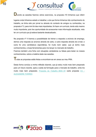 10
7
urante as sessões fizemos vários exercícios, na proposta nº2 tínhamos que referir
lugares onde tínhamos estado a trabalhar, e de que forma tínhamos tido conhecimento do
trabalho, se tinha sido por jornal ou através do contacto de amigos ou conhecidos, na
proposta nº 3, para mim foi das mais importantes, foi fazer um currículo, tendo sido mesmo
muito importante, pois tive oportunidade de acrescentar mais informação atualizada, visto
ter um currículo que já estava bastante desatualizado.
Na proposta nº 4 tivemos a possibilidade de treinar a resposta a anúncio de emprego,
demos uma resposta ao anúncio através de carta, e outra resposta através de e-mail, e
outra foi uma candidatura espontânea, foi muito bom saber, que já tenho mais
conhecimentos, e boas ferramentas para me lançar no mercado de trabalho.
Fizemos também uma ficha com situações verdadeiras ou falsas para testar os nossos
conhecimentos, sobre a matéria dada nas sessões.
odas as propostas estão feitas e encontram-se em anexo ao meu PRA.
Desta forma concluo a minha reflexão dizendo, que já estou muito mais bem preparado
para um futuro recente, após a saída da formação para o mercado de trabalho, sinto-me
muito mais bem preparado. Proposta de Trabalho_8600_04 outra proposta CV -
ALEXANDRE TORRES
 