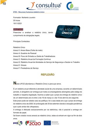 10
8
6736 – Recursos humanos-relatório único
Formador- Norberto Loureiro
25 horas
19/11/2021
Preencher e analisar o relatório único, dando
cumprimento às obrigações legais.
Principais Conteúdos:
Relatório Único
Anexo 0: Anexo Base (Folha de rosto)
Anexo A: Quadros de Pessoal
Anexo B: Fluxo de Entrada ou Saída de Trabalhadores
Anexo C: Relatório Anual da Formação Contínua
Anexo D: Relatório Anual de Atividades do Serviço de Segurança e Saúde no Trabalho
Anexo E: Greves
Anexo F: Prestadores de Serviço
esta UFCD abordamos o Relatório Único e para que serve.
É um relatório anual referente à atividade social de uma empresa, durante um determinado
período, é obrigatório ser entregue por todos os empregadores abrangidos pelo código do
trabalho e respetiva legislação, ficamos a saber que o prazo de entrega do relatório único
de um determinado ano é entre o dia 16 de março e o dia 15 de abril do ano seguinte.
Este prazo pode ser adiado caso se justifique, foi o caso deste ano cujo o prazo de entrega
do relatório único de 2020, foi prolongado até 30 de setembro devido à situação pandémica
que o país ainda não ultrapassou.
A entrega é efetuada exclusivamente por via eletrónica, não é possível a entrega em
formato de papel.
Se forem criados novos anexos ao relatório único, estes só entram em vigor ao fim de dois
anos.
 
