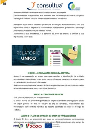 10
9
A responsabilidade de entregar relatório único cabe ao empregador.
Os trabalhadores independentes e as entidades sem fins lucrativos só estarão obrigados
à entrega do relatório único se tiverem trabalhadores ao seu serviço.
prendemos sobre todo o processo que envolve a execução do relatório único, e da sua
importância, todas as empresas ou trabalhadores independentes que tenham a seu cargo
pelo menos um trabalhador por conta de outrem.
Aprendemos a sua importância, e o conteúdo de todos os anexos, e também a sua
importância, sendo eles:
Anexo 0 correspondente ao anexo base onde constam a identificação da entidade
empregadora e das unidades locais assim como o número de trabalhadores ao serviço em
31 de dezembro entre outras informações.
Realizámos uma proposta de trabalho de forma a aprendermos a calcular o número médio
de trabalhadores durante o ano e em 31 de dezembro.
Este Anexo é preenchido por estabelecimento.
O Anexo. A deve ser preenchido por todas as empresas/entidades empregadoras ativas
em algum período do mês de outubro do ano de referência, relativamente aos
trabalhadores com contrato individual de trabalho celebrado ao abrigo do Código do
Trabalho.
O Anexo B deve ser preenchido por todas as empresas/entidades empregadoras
relativamente aos trabalhadores por conta de outrem (TCO) que entraram e/ou saíram da
 