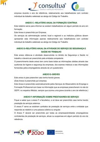 11
0
empresa durante o ano de referência, relativamente aos trabalhadores com contrato
individual de trabalho celebrado ao abrigo do Código do Trabalho.
Este relatório serve para informar se existem trabalhadores em algum período do ano em
formação.
Este Anexo é preenchido por Empresa.
Os serviços da administração central, local e regional e os institutos públicos devem
apresentar esta informação apenas relativamente aos trabalhadores com contrato
individual de trabalho celebrado ao abrigo do Código do Trabalho
Este anexo refere-se á atividade desenvolvida no âmbito da Segurança e Saúde no
trabalho e deverá ser preenchido pela entidade competente.
O preenchimento deste anexo tem como base todas as informações obtidas através das
auditorias de higiene e segurança às empresas, dos exames médicos e das informações
fornecidas pelos empregadores através de um questionário
Este anexo é para preencher caso tenha havido greves.
(Este Anexo é preenchido por empresa.
Este Anexo é preenchido automaticamente pelos Serviços do Observatório do Emprego e
Formação Profissional com base na informação que as empresas preencheram no site do
OEFP, no respetivo Módulo, sempre que ocorreu uma greve durante o ano de referência.)
Fiquei a saber que o anexo F e facultativo, e só deve ser preenchido caso tenha havido
prestação de serviços externos.
O anexo F serve se existiram contratos de prestação de serviços entre a entidade que
responde ao relatório e uma pessoa coletiva ou singular.
O Anexo F deverá ser preenchido por todas as empresas/entidades empregadoras
contratantes de prestação de serviços, ativas ou suspensas em algum período do ano de
referência.
 