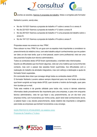 11
1
urantes as sessões, fizemos 4 propostas de trabalho, feitas e corrigidas pelo formador
Norberto Loureiro, sendo elas;
 No dia 15/10/21 fizemos a proposta de trabalho nº1 sobre o anexo 0 e o anexo A
 No dia 22/10/21 fizemos a proposta de trabalho nº 2 sobre o anexo B
 No dia 29/10/21 fizemos a proposta de trabalho nº 3 uma proposta de trabalho sobre o
anexo D,
 No dia 19/11/21 fizemos a proposta de trabalho nº4 sobre o anexo F.
Propostas essas nos anexos ao meu “PRA”.
Para colocar no meu “PRA” fiz um guia com os aspetos mais importantes a considerar no
preenchimento do relatório único, com este trabalho adquiri conhecimentos que me podem
ser úteis um dia mais tarde, quer a nível pessoal, assim como profissional, visto ser uma
das possíveis funções dum técnico administrativo.
Todos os conteúdos desta UFCD foram aprendizados, e também eles interiorizados.
Quanto as dificuldades que tive foram algumas, visto ser uma matéria que nunca tinha tido
contacto, mas com o passar das sessões foram suprimidas, tive dificuldades com a
realização do trabalho da atividade integradora, mas com esforço e dedicação e ajuda do
formador foram superadas.
Em conclusão devo dizer que consegui atingir todos os conteúdos desta UFCD.
O formador Norberto Loureiro esteve sempre disponível para nos tirar todas as dúvidas
que foram surgindo ao longo desta UFCD, quer durante o horário da formação, quer para
tirar duvidas por e-mail.
Toda esta matéria é de grande utilidade para todos nós, nunca é demais estarmos
informados deste procedimento tão importante para uma empresa, e para mim enquanto
técnico administrativo, visto ter que fazer o seu preenchimento, se um dia tiver uma
empresa minha, com funcionários por minha conta, assim terei total conhecimento da lei,
e saberei fazer o seu devido preenchimento, deste relatório tão importante e obrigatório
para todas as empresas que tenham funcionários a seu encargo.
GUIA PRATICO E ATUALIZADO. do relatório único
Proposta de Trabalho n.º 4.docx
 