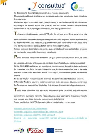 11
3
As despesas no desemprego dispararam e as receitas estagnaram.
Menos sustentabilidade implica novos e maiores cortes nas pensões ou outro modelo de
financiamento.
Ainda mais agora no momento que o pais atravessa, a pandemia covid 19 veio ainda mais
sobcarregar um sistema social, que já de si, tem dificuldades devido a falta de novos
contribuintes e a sua população envelhecida, que não ajuda em nada.
odos os conteúdos dados nesta UFCD são de extrema importância para todos nós,
estes conteúdos vão ser muito importantes para um futuro enquanto técnico administrativo
ou mesmo na minha vida particular, já que também eu, sou beneficiário do RSI, sou a prova
viva da importância que essa ajuda tem para a minha sobrevivência.
Foi-nos explicado detalhadamente como é que a entidade patronal realiza todo o processo
de contratação e admissão de um novo trabalhador.
ara a atividade integradora realizamos um guia pratico com os passos a dar, de como
se processa admissão e Cessação de Atividade de um Trabalhador a segurança social.
No dia 21-09-2021 realizamos um exercício de conhecimentos da matéria dada, neste caso
foi preencher uma folha de contribuições/declaração de remunerações, que o formador
Norberto nos facultou, ao qual foi realizado e corrigido, trabalho esse que se encontra nos
anexos.
No dia 23-09-2021 realizamos outro exercício dos conteúdos abordados nas sessões.
O formador Norberto Loureiro, esclareceu sempre todas as nossas dúvidas, sempre que
lhe foi requerida qualquer tipo de ajuda e fê-lo sempre de maneira muito esclarecedora.
odos estes conteúdos vão ser muito importantes para um futuro enquanto técnico
administrativo ou mesmo na minha vida particular porque fazem parte de qualquer trabalho
que venha a ter e desta forma ter conhecimento da lei laboral.
Todos os objetivos da UFCD foram atingidos e interiorizados com sucesso.
Admissão e Cessação de Trabalhadores
Sistema de segurança socialProposta de Trabalho n.º 1.pdf
Sistema de segurança socialRC_3008_DGSS.pdf
Sistema de segurança social1001_inscricao_admissao_cessacao_actividade_tco
(1).docx
 