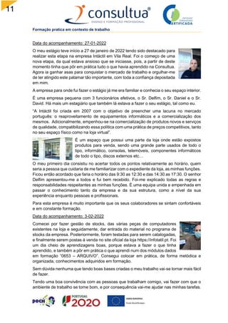 11
4
Formação pratica em contexto de trabalho
Data do acompanhamento: 27-01-2022
O meu estágio teve início a 27 de janeiro de 2022 tendo sido destacado para
realizar esta etapa na empresa Intáctil em Vila Real. Foi o começo de uma
nova etapa, da qual estava ansioso que se iniciasse, pois, a partir de deste
momento tinha que pôr em prática tudo o que havia aprendido na Consultua.
Agora ia ganhar asas para conquistar o mercado de trabalho e orgulhar-me
de ter atingido este patamar tão importante, com toda a confiança depositada
em mim.
A empresa para onde fui fazer o estágio já me era familiar e conhecia o seu espaço interior.
É uma empresa pequena com 3 funcionários efetivos, o Sr. Delfim, o Sr. Daniel e o Sr.
David. Há mais um estagiário que também lá estava a fazer o seu estágio, tal como eu.
“A Intáctil foi criada em 2007 com o objetivo de preencher uma lacuna no mercado
português: o reaproveitamento de equipamentos informáticos e a comercialização dos
mesmos. Adicionalmente, empenhou-se na comercialização de produtos novos e serviços
de qualidade, compatibilizando essa política com uma prática de preços competitivos, tanto
no seu espaço físico como na loja virtual”.
É um espaço que possui uma parte da loja onde estão expostos
produtos para venda, sendo uma grande parte usados de todo o
tipo, informático, consolas, telemóveis, componentes informáticos
de todo o tipo, discos externos etc…
O meu primeiro dia consistiu no acertar todos os pontos relativamente ao horário, quem
seria a pessoa que cuidaria de me familiarizar com o expediente da loja, as minhas funções.
Ficou então acordado que faria o horário das 9:30 as 12:30 e das 14:30 as 17:30. O senhor
Delfim apresentou-me a todos e fui bem recebido. Foi-me explicado todas as regras e
responsabilidades respeitantes as minhas funções. É uma equipa unida e empenhada em
passar o conhecimento tanto da empresa e da sua estrutura, como a nível da sua
experiência enquanto pessoas e profissionais.
Para esta empresa é muito importante que os seus colaboradores se sintam confortáveis
e em constante formação.
Data do acompanhamento: 3-02-2022
Comecei por fazer gestão de stocks, das várias peças de computadores
existentes na loja e seguidamente, dar entrada do material no programa de
stocks da empresa. Posteriormente, foram testadas para serem catalogadas,
e finalmente serem postas à venda no site oficial da loja https://infotatil.pt. Foi
um dia cheio de aprendizagens boas, porque estava a fazer o que tinha
aprendido, e também a pôr em prática o que aprendi num dos módulos dados
em formação “0653 – ARQUIVO”. Consegui colocar em prática, de forma metódica e
organizada, conhecimentos adquiridos em formação.
Sem dúvida nenhuma que tendo boas bases criadas o meu trabalho vai-se tornar mais fácil
de fazer.
Tendo uma boa convivência com as pessoas que trabalham comigo, vai fazer com que o
ambiente de trabalho se torne bom, e por consequência vai-me ajudar nas minhas tarefas.
 