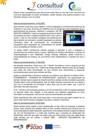11
5
Adquiri novas competências que vão-me ser muito úteis no meu dia a dia, tais como ter
uma boa organização no posto de trabalho, manter sempre uma postura proativa e ser
tolerante comigo e com os outros.
Data do acompanhamento: 10-02-2022
Esta semana inicial teve como objetivo a minha integração e conhecimentos técnicos da
empresa no seu todo. Comecei por trabalhar com um programa muito importante para o
gerenciamento da empresa, utilizando o programa “XD DE
GESTÃO COMERCIL”, este é um programa que faz os stocks
da empresa de todo o material existente tanto novo como o
usado, e não só. Faz também contagens de existências em
loja e também em armazém, mantém atualizados os pedidos
comerciais tanto de encomendas de componentes
necessários para reparações de computadores de clientes
como de pedidos de clientes on-line.
O senhor Delfim manteve-me sempre ocupado a aprender a usar o programa e
acompanhou-me sempre passo a passo. Manteve-me sempre entusiasmo e sentido de
responsabilidade e tem trabalhado comigo diversas valências, desde incutir-me a
responsabilidade de horários, de convivência entre colaboradores e respeito por tudo e
todos.
Data do acompanhamento: 17-02-2022
Na passada sexta-feira, fiquei com o Sr. º Daniel. Considero-o como a pessoa que fica
responsável por mim caso o Sr. º Delfim não esteja presente. Realizei outro tipo de tarefas
que ainda não tinha concretizado, fui aos correios levar documentos e pequenas
encomendas para enviar para clientes nas ilhas.
Ajudei no atendimento a clientes e pude pôr em prática o que aprendi no módulo “0704 -
ATENDIMENTO - TÉCNICAS DE COMUNICAÇÃO”. Igualmente, tive oportunidade de
atender clientes, fazer o registo do material vendido e realizar vendas. Considero que estas
funções foram muito enriquecedoras, pois só desta maneira é possível pôr em prática o
que nos foi transmitido em formação e devo dizer que foi bom saber, que o que foi
aprendido não esta esquecido.
O Sr. º Daniel é uma excelente pessoa e um bom profissional, e têm me ajudado bastante
no decorrer deste meu estágio, é uma pessoa com bastante experiência do ramo
informático e empresarial, visto ser ele o técnico administrativo da Infotátil.
Estas experiências têm sido muito boas para o meu percurso que agora poderá ter um
futuro mais risonho devido a bagagem que estou a adquirir nesta fase.
Data do acompanhamento: 22-02-2022
Nesta semana tenho estado a fazer atualizações no site online da empresa, a atualizar
preços, fazer recolhas dos pedidos feitos no site, contatar clientes para informar que os
seus computadores estão reparados. Igualmente, tenho estado também a organizar faturas
por ano de fornecedores e a tratar das recolhas que a empresa de distribuição faz
diariamente, tudo tem que estar em ordem para que nada possa correr mal, desta forma
pude também por em prática o módulo “0661 - CIRCUITO DOCUMENTAL NA
ORGANIZAÇÃO”.
 