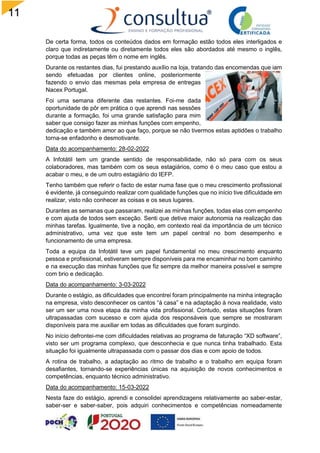 11
6
De certa forma, todos os conteúdos dados em formação estão todos eles interligados e
claro que indiretamente ou diretamente todos eles são abordados até mesmo o inglês,
porque todas as peças têm o nome em inglês.
Durante os restantes dias, fui prestando auxílio na loja, tratando das encomendas que iam
sendo efetuadas por clientes online, posteriormente
fazendo o envio das mesmas pela empresa de entregas
Nacex Portugal.
Foi uma semana diferente das restantes. Foi-me dada
oportunidade de pôr em prática o que aprendi nas sessões
durante a formação, foi uma grande satisfação para mim
saber que consigo fazer as minhas funções com empenho,
dedicação e também amor ao que faço, porque se não tivermos estas aptidões o trabalho
torna-se enfadonho e desmotivante.
Data do acompanhamento: 28-02-2022
A Infotátil tem um grande sentido de responsabilidade, não só para com os seus
colaboradores, mas também com os seus estagiários, como é o meu caso que estou a
acabar o meu, e de um outro estagiário do IEFP.
Tenho também que referir o facto de estar numa fase que o meu crescimento profissional
é evidente, já conseguindo realizar com qualidade funções que no início tive dificuldade em
realizar, visto não conhecer as coisas e os seus lugares.
Durantes as semanas que passaram, realizei as minhas funções, todas elas com empenho
e com ajuda de todos sem exceção. Senti que detive maior autonomia na realização das
minhas tarefas. Igualmente, tive a noção, em contexto real da importância de um técnico
administrativo, uma vez que este tem um papel central no bom desempenho e
funcionamento de uma empresa.
Toda a equipa da Infotátil teve um papel fundamental no meu crescimento enquanto
pessoa e profissional, estiveram sempre disponíveis para me encaminhar no bom caminho
e na execução das minhas funções que fiz sempre da melhor maneira possível e sempre
com brio e dedicação.
Data do acompanhamento: 3-03-2022
Durante o estágio, as dificuldades que encontrei foram principalmente na minha integração
na empresa, visto desconhecer os cantos “à casa” e na adaptação à nova realidade, visto
ser um ser uma nova etapa da minha vida profissional. Contudo, estas situações foram
ultrapassadas com sucesso e com ajuda dos responsáveis que sempre se mostraram
disponíveis para me auxiliar em todas as dificuldades que foram surgindo.
No início defrontei-me com dificuldades relativas ao programa de faturação “XD software”,
visto ser um programa complexo, que desconhecia e que nunca tinha trabalhado. Esta
situação foi igualmente ultrapassada com o passar dos dias e com apoio de todos.
A rotina de trabalho, a adaptação ao ritmo de trabalho e o trabalho em equipa foram
desafiantes, tornando-se experiências únicas na aquisição de novos conhecimentos e
competências, enquanto técnico administrativo.
Data do acompanhamento: 15-03-2022
Nesta faze do estágio, aprendi e consolidei aprendizagens relativamente ao saber-estar,
saber-ser e saber-saber, pois adquiri conhecimentos e competências nomeadamente
 