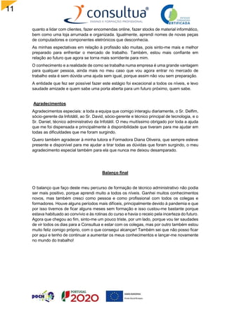 11
7
quanto a lidar com clientes, fazer encomendas online, fazer stocks de material informático,
bem como uma loja arrumada e organizada. Igualmente, aprendi nomes de novas peças
de computadores e componentes eletrónicos que desconhecia.
As minhas espectativas em relação à profissão são muitas, pois sinto-me mais e melhor
preparado para enfrentar o mercado de trabalho. Também, estou mais confiante em
relação ao futuro que agora se torna mais sorridente para mim.
O conhecimento e a realidade de como se trabalha numa empresa é uma grande vantagem
para qualquer pessoa, ainda mais no meu caso que vou agora entrar no mercado de
trabalho esta é sem dúvida uma ajuda sem igual, porque assim não vou sem preparação.
A entidade que fez ser possível fazer este estágio foi excecional a todos os níveis, e levo
saudade amizade e quem sabe uma porta aberta para um futuro próximo, quem sabe.
Agradecimentos
Agradecimentos especiais: a toda a equipa que comigo interagiu diariamente, o Sr. Delfim,
sócio-gerente da Infotátil, ao Sr. David, sócio-gerente e técnico principal de tecnologia, e o
Sr. Daniel, técnico administrativo da Infotátil. O meu muitíssimo obrigado por toda a ajuda
que me foi dispensada e principalmente à disponibilidade que tiveram para me ajudar em
todas as dificuldades que me foram surgindo.
Quero também agradecer à minha tutora e Formadora Diana Oliveira, que sempre esteve
presente e disponível para me ajudar a tirar todas as dúvidas que foram surgindo, o meu
agradecimento especial também para ela que nunca me deixou desamparado.
Balanço final
O balanço que faço deste meu percurso de formação de técnico administrativo não podia
ser mais positivo, porque aprendi muito a todos os níveis. Ganhei muitos conhecimentos
novos, mas também cresci como pessoa e como profissional com todos os colegas e
formadores. Houve alguns períodos mais difíceis, principalmente devido à pandemia e que
por isso tivemos de ficar alguns meses sem formação e isso custou-me bastante porque
estava habituado ao convívio e às rotinas do curso e havia o receio pela incerteza do futuro.
Agora que chegou ao fim, sinto-me um pouco triste, por um lado, porque vou ter saudades
de vir todos os dias para a Consultua e estar com os colegas, mas por outro também estou
muito feliz comigo próprio, com o que consegui alcançar! Também sei que não posso ficar
por aqui e tenho de continuar a aumentar os meus conhecimentos e lançar-me novamente
no mundo do trabalho!
 