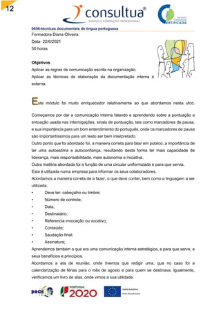 12
0656-técnicas documentais de língua portuguesa
Formadora Diana Oliveira
Data- 22/6/2021
50 horas
Objetivos
Aplicar as regras de comunicação escrita na organização.
Aplicar as técnicas de elaboração da documentação interna e
externa.
ste módulo foi muito enriquecedor relativamente ao que abordamos nesta ufcd.
Começamos por dar a comunicação interna falando e aprendendo sobre a pontuação e
entoação usada nas interrogações, sinais de pontuação, tais como marcadores de pausa,
e sua importância para um bom entendimento do português, onde os marcadores de pausa
são importantíssimos para um texto ser bem interpretado.
Outro ponto que foi abordado foi, a maneira correta para falar em público, a importância de
ter uma autoestima e autoconfiança, resultando desta forma ter mais capacidade de
liderança, mais responsabilidade, mais autonomia e iniciativa.
Outra matéria abordada foi a função de uma circular uniformizada e para que servia.
Esta é utilizada numa empresa para informar os seus colaboradores.
Abordamos a maneira correta de a fazer, o que deve conter, bem como a linguagem a ser
utilizada.
• Deve ter: cabeçalho ou timbre;
• Número de controle;
• Data;
• Destinatário;
• Referencia invocação ou vocativo;
• Conteúdo;
• Saudação final;
• Assinatura;
Aprendemos também o que era uma comunicação interna estratégica, e para que serve, e
seus benefícios e princípios.
Abordamos a ata de reunião, onde tivemos que redigir uma, que no caso foi a
calendarização de férias para o mês de agosto e para quem se destinava. Igualmente,
verificamos um livro de atas, onde vimos a sua utilidade.
 