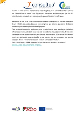 13
Durante as aulas tivemos momentos de descontração quando a formadora Diana Oliveira
nos presenteou com vários trava línguas para treinarmos a nossa dicção, que nos fez
entender que o português tem o seu encanto quando lido com trava línguas.
Na sessão do dia 17 de junho de 21 foi-nos proposto pela formadora Diana a elaboração
de um relatório de gestão, baseado numa empresa que criamos que serviu de base e
orientação para a execução do trabalho proposto.
Para atividade integradora realizamos, uma circular interna onde abordamos os tópicos
referentes a mesma, atividade essa que esta anexada nos meus documentos, todos estes
conteúdos vão ser importantes enquanto técnico administrativo, porque tudo o que tenha
haver com português, sua pontuação, e sua maneira de ser empregue, são sempre
preciosos dando-nos ferramentas úteis para um futuro administrativo.
Para trabalhos para o PRA elaboramos uma ata de uma reunião, e um relatório.
CIRCULAR DE COMUNICAÇÃO INTERNA
 