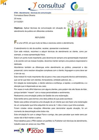 14
0704 - Atendimento - técnicas de comunicação
Formadora Diana Oliveira
25 horas
21/12/2021
Objetivos: Aplicar técnicas de comunicação em situação de
atendimento de publico em diferentes contextos
REFLEXÃO
oi uma UFCD, em que muito se falou e escreveu sobre o atendimento.
O atendimento é o ato de acolher, receber, apresentar e esclarecer.
Com este módulo, reconheci e adquiri técnicas de atendimento ao cliente, como por
exemplo, a nossa apresentação física.
Este é um ponto muito importante, pois devemos ter sempre uma apresentação impecável
e de acordo com as nossas funções, devemos manter sempre uma postura responsável e
dedicada.
Abordámos também as diferenças entre atendimento ao público, presencial e não
presencial, como resolver situações complexas com o cliente, linguagem e como deve ser
o tom de voz.
Este módulo foi muito importante não só para o meu caso enquanto técnico administrativo,
que vai ter que lidar com clientes, fornecedores, entidade patronal, etc.….
Em relação às reclamações, o cliente valoriza a confiança, a rapidez, a competência, e a
atenção que é dispensada ao seu caso.
Por vezes é muito difícil lidarmos com alguns clientes, pois podem não são fáceis de lidar,
porque também “mexem” com a nossa personalidade e sentimentos.
Realizamos uma simulação prática de Gestão de uma reclamação.
Esta tarefa serviu para termos uma ideia prática do que pode acontecer.
Neste caso prático simulamos uma situação de um cliente que veio fazer uma reclamação
de um computador que tinha adquirido há cerca de 1 mês e meio e que tinha avariado.
Foram criadas várias situações diferentes para demonstrar aquela situação, foi um
momento de descontração entre todos nós.
Esta simulação foi com a colega Flora e comigo, deu para perceber que neste ramo por
vezes não é fácil manter a calma.
Para trabalhos para o PRA realizei um panfleto no Publisher com técnicas de atendimento,
trabalho esse em anexo ao meu PRA.
 