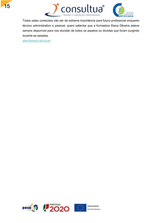 15
Todos estes conteúdos vão ser de extrema importância para futuro profissional enquanto
técnico administrativo e pessoal, quero salientar que a formadora Diana Oliveira esteve
sempre disponível para nos elucidar de todos os aspetos ou dúvidas que foram surgindo
durante as sessões.
atendimento-técnicas
 