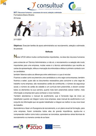 16
0677- Recursos humanos – processos de recrut, seleção e admissão
Formadora-Diana Oliveira
25 horas
2/11/2021
Objetivos: Executar tarefas de apoio administrativo ao recrutamento, seleção e admissão
de pessoal.
Reflexão
esta UFCD obtive muitos conhecimentos importantes, na área dos recursos humanos
para a área de um Técnico Administrativo, e não só, o recrutamento e a seleção são muito
importantes para uma empresa, muitas vezes é o técnico administrativo que recolhe as
cartas de apresentação, efetua a marcação de entrevistas e efetua o primeiro contacto com
os candidatos.
também falamos sobre as diferenças entre selecionar e o que é recrutar.
Ficamos a saber como se preenche uma candidatura a uma vaga numa empresa, também
ficamos a saber, quais são os documentos necessários para concorrer a uma vaga de
trabalho numa empresa, são necessários cartão de contribuinte, o número da segurança
social, o número do cartão de cidadão e um currículo bem preenchido, e devem constar
todos os elementos na sua carreira, quanto mais bem preenchido estiver melhor, mais
informação a empresa tem para conhecer o novo membro.
Também abordamos o manual de acolhimento, que é fornecido logo de início ao
trabalhador quando vai integrar numa nova empresa, esse manual de acolhimento é um
conjunto de informação que vai ajudar trabalhador a integrar-se melhor no seu novo local
de trabalho.
Aprendemos a fazer um fluxograma de recrutamento, e um plano anual de formação, para
uma empresa, foram conteúdos todos eles de grande importância, ajudou-me a
compreender melhor como todo o processo se concretiza, aprendemos várias técnicas de
recrutamento e a maneira correta de as fazer.
 