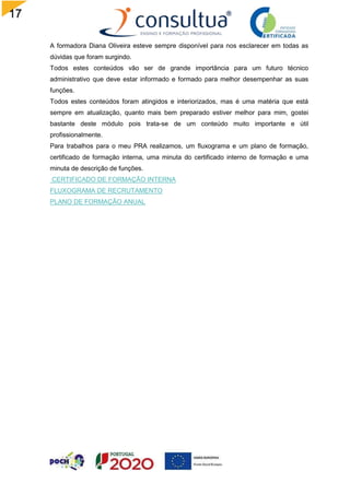 17
A formadora Diana Oliveira esteve sempre disponível para nos esclarecer em todas as
dúvidas que foram surgindo.
Todos estes conteúdos vão ser de grande importância para um futuro técnico
administrativo que deve estar informado e formado para melhor desempenhar as suas
funções.
Todos estes conteúdos foram atingidos e interiorizados, mas é uma matéria que está
sempre em atualização, quanto mais bem preparado estiver melhor para mim, gostei
bastante deste módulo pois trata-se de um conteúdo muito importante e útil
profissionalmente.
Para trabalhos para o meu PRA realizamos, um fluxograma e um plano de formação,
certificado de formação interna, uma minuta do certificado interno de formação e uma
minuta de descrição de funções.
CERTIFICADO DE FORMAÇÃO INTERNA
FLUXOGRAMA DE RECRUTAMENTO
PLANO DE FORMAÇÃO ANUAL
 