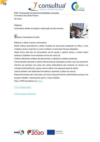 19
0755 - Processador de texto-funcionalidades avançadas
Formadora Ana Sofia Pereira
25 horas
Objetivos
Automatizar tarefas de edição e elaboração de documentos.
fetuar impressões em série.
Elaborar e utilizar macros e formulários.
Neste módulo aprendemos a utilizar modelos de documento existentes no office, a criar
modelos novos e inseri-los no como modelos no word para futuras utilizações.
Desta forma este tipo de documentos vai-me ajudar a ganhar tempo, e sendo assim
estando a trabalhar numa empresa vai-me ser muito útil.
Criámos diferentes modelos de documentos e utilizámos modelos existentes.
Vamos também aprender a utilizar a ferramenta de impressão em série, que nos vai permitir
imprimir por exemplo uma carta com vários destinatários sem escrever os nomes e as
moradas individualmente, porque vamos utilizar uma pequena base de dados.
Vamos também criar diferentes formulários e aprender a utilizar as macros.
Estas ferramentas são muito úteis num futuro enquanto técnico administrativo porque nos
poupam trabalho, maximizando assim o nosso trabalho.
Para o PRA formatámos um ofício
FT8 -FORMULARIO
FT4-Envelopes Alexandre
 