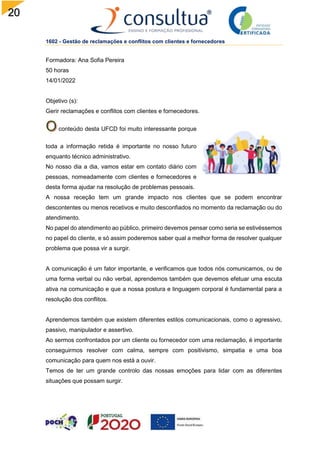 20
1602 - Gestão de reclamações e conflitos com clientes e fornecedores
Formadora: Ana Sofia Pereira
50 horas
14/01/2022
Objetivo (s):
Gerir reclamações e conflitos com clientes e fornecedores.
conteúdo desta UFCD foi muito interessante porque
toda a informação retida é importante no nosso futuro
enquanto técnico administrativo.
No nosso dia a dia, vamos estar em contato diário com
pessoas, nomeadamente com clientes e fornecedores e
desta forma ajudar na resolução de problemas pessoais.
A nossa receção tem um grande impacto nos clientes que se podem encontrar
descontentes ou menos recetivos e muito desconfiados no momento da reclamação ou do
atendimento.
No papel do atendimento ao público, primeiro devemos pensar como seria se estivéssemos
no papel do cliente, e só assim poderemos saber qual a melhor forma de resolver qualquer
problema que possa vir a surgir.
A comunicação é um fator importante, e verificamos que todos nós comunicamos, ou de
uma forma verbal ou não verbal, aprendemos também que devemos efetuar uma escuta
ativa na comunicação e que a nossa postura e linguagem corporal é fundamental para a
resolução dos conflitos.
Aprendemos também que existem diferentes estilos comunicacionais, como o agressivo,
passivo, manipulador e assertivo.
Ao sermos confrontados por um cliente ou fornecedor com uma reclamação, é importante
conseguirmos resolver com calma, sempre com positivismo, simpatia e uma boa
comunicação para quem nos está a ouvir.
Temos de ter um grande controlo das nossas emoções para lidar com as diferentes
situações que possam surgir.
 