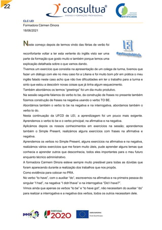 22
CLC LEI
Formadora Cármen Dinora
18/06/2021
este começo depois de termos vindo das férias de verão foi
reconfortante voltar a ter esta vertente do inglês visto ser uma
parte da formação que gosto muito e também porque temos uma
explicação detalhada sobre o que vamos dando.
Tivemos um exercício que consistia na apresentação de um colega de turma, tivemos que
fazer um diálogo com ele no meu caso foi a Liliana e foi muito bom pôr em prática o meu
inglês falado neste caso acho que não tive dificuldades em ler o trabalho para a turma e
sinto que estou a descobrir novas coisas que já tinha algum esquecimento.
Também abordámos os termos “greetings” foi um dia muito produtivo.
Na sessão seguinte falamos do verbo to be, da construção de frases no presente também
fizemos construção de frases na negativa usando o verbo TO BE.
Abordámos também o verbo to be na negativa e na interrogativa, abordamos também o
verbo to do.
Nesta continuação da UFCD de LEI, a aprendizagem foi um pouco mais exigente.
Aprendemos o verbo to be e o verbo principal; na afirmativa e na negativa.
Aplicámos depois os nossos conhecimentos em exercícios na sessão; aprendemos
também o Simple Present, realizámos alguns exercícios com frases na afirmativa e
negativa.
Aprendemos os verbos no Simple Present, alguns exercícios na afirmativa e na negativa,
realizámos vários exercícios que me foram muito úteis, pude aprender alguns temas que
conhecia e aprender outros que desconhecia, todos eles importantes para o meu futuro
enquanto técnico administrativo.
A formadora Carmem Dinora esteve sempre muito prestável para todas as dúvidas que
foram aparecendo durante a realização dos trabalhos que nos propôs.
Como evidência para colocar no PRA.
No verbo “to have”, com o auxiliar “do”, escrevemos na afirmativa e na primeira pessoa do
singular “I had”, na negativa “I didn’thave” e na interrogativa “Did I have?”.
Vimos ainda que apenas os verbos “to be” e “to have got”, não necessitam do auxiliar “do”
para realizar a interrogativa e a negativa dos verbos, todos os outros necessitam dele.
 