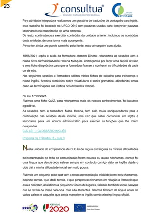 23
Para atividade integradora realizamos um glossário de traduções de português para inglês,
esse trabalho foi baseado na UFCD 0649 com palavras usadas para descrever palavras
importantes na organização de uma empresa.
De resto, continuámos a exercitar conteúdos da unidade anterior, incluindo os conteúdos
desta unidade, de uma forma mais abrangente.
Penso ter ainda um grande caminho pela frente, mas conseguirei com ajuda.
18/06/2021 -Após a saída da formadora carmem Dinora, retomamos as sessões com a
nossa nova formadora Maria Helena Mesquita, começamos por fazer uma rápida revisão
e uma ficha diagnóstico para que a formadora ficasse a conhecer as dificuldades de cada
um de nós.
Nas seguintes sessões a formadora utilizou várias fichas de trabalho para treinarmos o
nosso inglês, fizemos exercícios sobre vocabulário e sobre gramática, abordando temas
como as terminações dos verbos nos diferentes tempos.
No dia 17/06/2021.
Fizemos uma ficha QUIZ, para reforçarmos mais os nossos conhecimentos, foi bastante
agradável.
As sessões com a formadora Maria Helena, têm sido muito enriquecedoras para a
continuação das sessões deste idioma, uma vez que saber comunicar em inglês é
importante para um técnico administrativo para exercer as funções que lhe forem
designadas.
CLC LEI 1- GLOSSÁRIO INGLÊS
Proposta de Trabalho 10 - quiz 3
esta unidade de competência de CLC lei de língua estrangeira as minhas dificuldades
de interpretação de texto de comunicação foram poucas ou quase nenhumas, porque foi
uma língua que desde cedo esteve sempre em contacto comigo visto ter inglês desde o
ciclo dai a minha dificuldade inicial ser muito pouca.
Fizemos um pequeno pode cast com a nossa apresentação inicial de como nos chamamos,
de onde somos, que idade temos, e que perspetivas tínhamos em relação a formação que
está a decorrer, assistimos a pequenos vídeos de lugares, falamos também sobre palavras
que se dizem de forma parecida, mas são diferentes, falamos também da língua oficial de
vários países e daqueles que ainda manteiem o Inglês como primeira língua oficial.
 