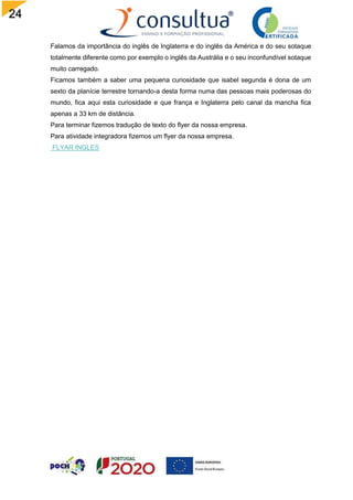 24
Falamos da importância do inglês de Inglaterra e do inglês da América e do seu sotaque
totalmente diferente como por exemplo o inglês da Austrália e o seu inconfundível sotaque
muito carregado.
Ficamos também a saber uma pequena curiosidade que isabel segunda é dona de um
sexto da planície terrestre tornando-a desta forma numa das pessoas mais poderosas do
mundo, fica aqui esta curiosidade e que frança e Inglaterra pelo canal da mancha fica
apenas a 33 km de distância.
Para terminar fizemos tradução de texto do flyer da nossa empresa.
Para atividade integradora fizemos um flyer da nossa empresa.
FLYAR INGLES
 