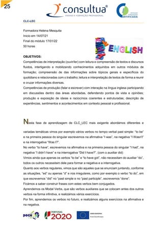 25
CLC-LEC
Formadora Helena Mesquita
Inicio em 14/07/21
Final do módulo 17/01/22
50 horas
OBJETIVOS:
Competências de interpretação (ouvir/ler) com leitura e compreensão de textos e discursos
fluidos, interligando e mobilizando conhecimentos adquiridos em outros módulos de
formação; compreensão de das informações sobre tópicos gerais e específicos do
quotidiano e relacionadas com o trabalho; leitura e interpretação de textos de forma a reunir
e cruzar informações diversas.
Competências de produção (falar e escrever) com interação na língua inglesa participando
em discussões dentro das áreas abordadas, defendendo pontos de vista e opiniões;
produção e exposição de ideias e raciocínios coerentes e estruturadas; descrição de
experiências, sentimentos e acontecimentos em contexto pessoal e profissional.
esta fase de aprendizagem de CLC_LEC mais exigente abordámos diferentes e
variadas temáticas vimos por exemplo vários verbos no tempo verbal past simple: “to be”
e na primeira pessoa do singular escrevemos na afirmativa “I was”, na negativa “I Wasn’t”
e na interrogativa “Was I?”.
No verbo “to have”, escrevemos na afirmativa e na primeira pessoa do singular “I had”, na
negativa “I didn’t have” e na interrogativa “Did I have?”. (com o auxiliar did)
Vimos ainda que apenas os verbos “to be” e “to have got”, não necessitam do auxiliar “do”,
todos os outros necessitam dele para formar a negativa e a interrogativa.
Quanto aos verbos regulares, vimos que são aqueles que se enunciam juntando, conforme
as situações, “ed” ou apenas “d” e nos irregulares, como por exemplo o verbo “to do”, em
que escrevemos “did” no “past simple e no “past participle”, escrevemos “done”.
Ficámos a saber construir frases com estes verbos bem conjugados.
Aprendemos os Modal Verbs, que são verbos auxiliares que se colocam antes dos outros
verbos na forma infinitiva, e realizámos vários exercícios.
Por fim, aprendemos os verbos no futuro, e realizámos alguns exercícios na afirmativa e
na negativa.
 