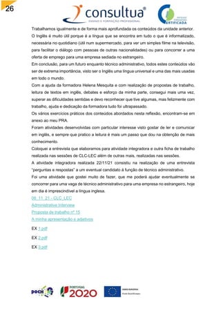 26
Trabalhamos igualmente e de forma mais aprofundada os conteúdos da unidade anterior.
O Inglês é muito útil porque é a língua que se encontra em tudo o que é informatizado,
necessária no quotidiano (útil num supermercado, para ver um simples filme na televisão,
para facilitar o diálogo com pessoas de outras nacionalidades) ou para concorrer a uma
oferta de emprego para uma empresa sediada no estrangeiro.
Em conclusão, para um futuro enquanto técnico administrativo, todos estes conteúdos vão
ser de extrema importância, visto ser o Inglês uma língua universal e uma das mais usadas
em todo o mundo.
Com a ajuda da formadora Helena Mesquita e com realização de propostas de trabalho,
leitura de textos em inglês, debates e esforço da minha parte, consegui mais uma vez,
superar as dificuldades sentidas e devo reconhecer que tive algumas, mas felizmente com
trabalho, ajuda e dedicação da formadora tudo foi ultrapassado.
Os vários exercícios práticos dos conteúdos abordados nesta reflexão, encontram-se em
anexo ao meu PRA.
Foram atividades desenvolvidas com particular interesse visto gostar de ler e comunicar
em inglês, e sempre que pratico a leitura é mais um passo que dou na obtenção de mais
conhecimento.
Coloquei a entrevista que elaboramos para atividade integradora e outra ficha de trabalho
realizada nas sessões de CLC-LEC além de outras mais, realizadas nas sessões.
A atividade integradora realizada 22/11/21 consistiu na realização de uma entrevista
“perguntas e respostas” a um eventual candidato á função de técnico administrativo.
Foi uma atividade que gostei muito de fazer, que me poderá ajudar eventualmente se
concorrer para uma vaga de técnico administrativo para uma empresa no estrangeiro, hoje
em dia é imprescindível a língua inglesa.
08_11_21 - CLC_LEC
Administrative Interview
Proposta de trabalho nº 15
A minha apresentação e adjetivos
EX 1.pdf
EX 2.pdf
EX 3.pdf
 