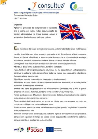 27
0658 – Língua inglesa-comunicação administrativa inglês
Formadora - Maria dos Anjos
UFCD 50 horas
Objetivos
Aplicar os princípios da compreensão e expressão
oral e escrita em inglês; redigir documentação de
caráter administrativo na língua inglesa; aplicar o
vocabulário de atendimento na língua inglesa.
Reflexão
ste módulo de 50 horas foi muito interessante, visto ter abordado várias matérias que
me irão fazer falta num futuro emprego que venha a ter. Aprendemos a fazer uma carta
formal e informal, abordámos a forma correta de responder a um anúncio de emprego
abordámos, também, a maneira correta de efetuar um email formal e informal.
Começámos este módulo com a elaboração de vários exercícios gramaticais.
Abordei, e desta forma pude relembrar, também, o alfabeto.
Pude, também, pôr em prática alguma leitura que me fez bastante bem, visto precisar de
continuar a praticar o inglês para melhorar cada vez mais o meu vocabulário e também a
forma correta de o pronunciar.
Abordámos também o verbo (to be, have got e o simple present).
Abordámos a forma correta de nos cumprimentarmos uns aos outros, as abreviações de
acrónimos e abreviações de internet.
Traduzi uma carta de apresentação da minha empresa (atividade para o PRA e que se
encontra em anexo). Falámos, também, como executar um currículo vitae.
Penso que tive poucas dificuldades de compreensão de texto, mas relativamente à escrita
tenho ainda um bom caminho a percorrer.
Fizemos dois trabalhos de pares: um era de um cliente para uma empresa e o outro era
um pequeno diálogo com o meu colega de turma.
Fizemos vários exercícios sobre variadíssimas situações que vão surgindo no nosso dia-
a-dia profissional ou não.
Também fizemos vários exercícios para praticar o Inglês e devo confessar que precisava,
porque com o passar do tempo as coisas vão-se esquecendo e desta forma podemos
sempre recordar, e atualizar os conhecimentos.
 