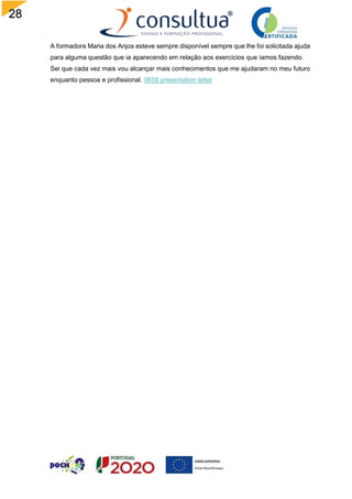 28
A formadora Maria dos Anjos esteve sempre disponível sempre que lhe foi solicitada ajuda
para alguma questão que ia aparecendo em relação aos exercícios que íamos fazendo.
Sei que cada vez mais vou alcançar mais conhecimentos que me ajudaram no meu futuro
enquanto pessoa e profissional. 0658 presentation letter
 