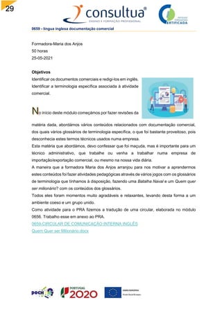 29
0659 - língua inglesa documentação comercial
Formadora-Maria dos Anjos
50 horas
25-05-2021
Objetivos
Identificar os documentos comerciais e redigi-los em inglês.
Identificar a terminologia específica associada à atividade
comercial.
o início deste módulo começámos por fazer revisões da
matéria dada, abordámos vários conteúdos relacionados com documentação comercial,
dos quais vários glossários de terminologia específica, o que foi bastante proveitoso, pois
desconhecia estes termos técnicos usados numa empresa.
Esta matéria que abordámos, devo confessar que foi maçuda, mas é importante para um
técnico administrativo, que trabalhe ou venha a trabalhar numa empresa de
importação/exportação comercial, ou mesmo na nossa vida diária.
A maneira que a formadora Maria dos Anjos arranjou para nos motivar a aprendermos
estes conteúdos foi fazer atividades pedagógicas através de vários jogos com os glossários
de terminologia que tínhamos à disposição, fazendo uma Batalha Naval e um Quem quer
ser milionário? com os conteúdos dos glossários.
Todos eles foram momentos muito agradáveis e relaxantes, levando desta forma a um
ambiente coeso e um grupo unido.
Como atividade para o PRA fizemos a tradução de uma circular, elaborada no módulo
0656. Trabalho esse em anexo ao PRA.
0659-CIRCULAR DE COMUNICAÇÃO INTERNA INGLÊS
Quem Quer ser Milionário.docx
 