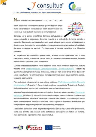 30
CLC7 – Fundamentos da cultura, da língua e da comunicação
esta unidade de competência CLC7, DR2, DR3, DR4
foram abordados variadíssimos temas que me fizeram refletir
muito sobre todos os conteúdos que foram desenvolvidos nas
sessões, a nível cultural, linguístico e comunicacional.
Consegui ver a grande importância da língua portuguesa na
nossa educação e sociedade, devemos respeitá-la e entendê-la de forma correta e
coerente. O português na nossa cultura vem sendo alterado com o tempo, a nossa maneira
de escrever e de o entender tem mudado, e consequentemente provoca alguma fragilidade
da nossa sociedade se exprimir. Por isso nunca é demais trabalhá-la nos diferentes
contextos.
No respeitante aos conteúdos apresentados, achei-os muito importantes para o meu
crescimento interior, fizeram-me pensar muito, e crescer muito intelectualmente, fazendo
de mim melhor pessoa e futuro profissional.
Durante estas sessões fizemos vários trabalhos sobre várias temáticas abordadas. Fiz um
trabalho sobre “Problemáticas da Contemporaneidade – O Tráfico humano” (Trabalho 1)
que me fez valorizar ainda mais a minha vida, visto que nem todos têm o direito de decidir
sobre o seu futuro. Foi um trabalho que me fez pensar muito sobre o que realmente somos,
enquanto raça humana.
Para a atividade integradora 4, e para colocar no blogue “Perfil Interpessoal do/a Técnico/a
Administrativo/a” (Trabalho 2), fiz um trabalho sobre a competência “Trabalho de Equipa”,
onde destaquei os pontos mais importantes para um bom desempenho.
Nas sessões posteriores realizei mais um trabalho, desta vez sobre a temática “Construção
da Opinião” (Trabalho 3), no qual fiz uma nova abordagem, referindo como a Opinião surge
e como influencia a sociedade. Penso que o realizei com sucesso, com motivação e com
novos conhecimentos técnicos e culturais. Tive a ajuda da formadora Esmeralda que
sempre esteve disponível para dar o seu contributo pedagógico.
Todos estes conteúdos foram de grande importância para o meu futuro tanto profissional,
como para a minha vida pessoal, tenho certeza que conseguirei ser melhor ser humano,
mais conhecedor e pensante, mais argumentativo.
 