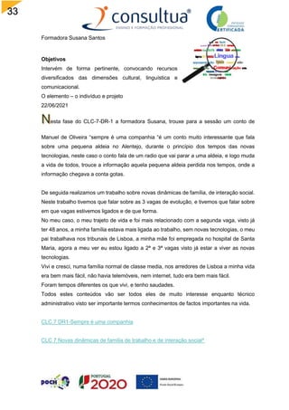 33
Formadora Susana Santos
Objetivos
Intervém de forma pertinente, convocando recursos
diversificados das dimensões cultural, linguística e
comunicacional.
O elemento – o indivíduo e projeto
22/06/2021
esta fase do CLC-7-DR-1 a formadora Susana, trouxe para a sessão um conto de
Manuel de Oliveira “sempre é uma companhia “é um conto muito interessante que fala
sobre uma pequena aldeia no Alentejo, durante o princípio dos tempos das novas
tecnologias, neste caso o conto fala de um radio que vai parar a uma aldeia, e logo muda
a vida de todos, trouce a informação aquela pequena aldeia perdida nos tempos, onde a
informação chegava a conta gotas.
De seguida realizamos um trabalho sobre novas dinâmicas de família, de interação social.
Neste trabalho tivemos que falar sobre as 3 vagas de evolução, e tivemos que falar sobre
em que vagas estivemos ligados e de que forma.
No meu caso, o meu trajeto de vida e foi mais relacionado com a segunda vaga, visto já
ter 48 anos, a minha família estava mais ligada ao trabalho, sem novas tecnologias, o meu
pai trabalhava nos tribunais de Lisboa, a minha mãe foi empregada no hospital de Santa
Maria, agora a meu ver eu estou ligado a 2ª e 3ª vagas visto já estar a viver as novas
tecnologias.
Vivi e cresci, numa família normal de classe media, nos arredores de Lisboa a minha vida
era bem mais fácil, não havia telemóveis, nem internet, tudo era bem mais fácil.
Foram tempos diferentes os que vivi, e tenho saudades.
Todos estes conteúdos vão ser todos eles de muito interesse enquanto técnico
administrativo visto ser importante termos conhecimentos de factos importantes na vida.
CLC.7 DR1-Sempre é uma companhia
CLC 7 Novas dinâmicas de família de trabalho e de interação social^
 