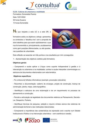 34
CLC6 - Culturas de urbanismo e mobilidade
Formadora: Esmeralda Pereira
Data 13/01/2022
36 horas Susana
13 horas Esmeralda
o que respeita a esta UC e a este DR, a
formadora cedeu os objetivos a atingir, apresentou
os conteúdos e “desafiou-nos” com a proposta de
dois trabalhos para que assim aplicássemos o que
nos foi transmitido e, principalmente, soubéssemos
como gerir posições diferenciadas, ou até opostas,
nas questões de urbanidade.
Esta reflexão vai assentar em três pontos e nos resultados por mim conseguidos:
1 – Apresentação dos objetivos cedidos pela formadora:
Objetivos gerais:
- Compreendi e soube aplicar a Língua como suporte indispensável à gestão e à
intervenção no urbanismo e na mobilidade; conheci e soube interpretar a terminologia e a
estrutura de documentos relacionados com esta temática.
Objetivos específicos:
- Fiz a leitura de folhetos informativos (exemplo: prevenção rodoviária);
- Reconheci a documentação: caderno de encargos, projeto de construção, licença de
construção, planta, mapa, carta topográfica;
- Identifiquei a estrutura de uma reclamação e de um requerimento no processo de
planeamento e construção;
- Percebi a articulação da legalidade dos documentos relativos ao Planeamento, Decreto-
Lei, Despacho, Portaria;
- Identifiquei técnicas de pesquisa, seleção e resumo síntese acerca dos sistemas de
administração territorial e das instituições relacionadas;
- Compreendi a importância das caraterísticas da expressão oral e escrita num Debate
Institucional e Público e na intervenção urbanística – com coerência e coesão;
 