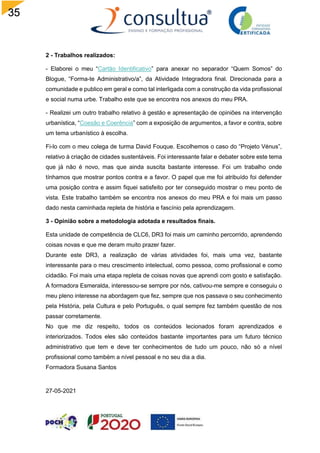 35
2 - Trabalhos realizados:
- Elaborei o meu “Cartão Identificativo” para anexar no separador “Quem Somos” do
Blogue, “Forma-te Administrativo/a”, da Atividade Integradora final. Direcionada para a
comunidade e publico em geral e como tal interligada com a construção da vida profissional
e social numa urbe. Trabalho este que se encontra nos anexos do meu PRA.
- Realizei um outro trabalho relativo à gestão e apresentação de opiniões na intervenção
urbanística, “Coesão e Coerência” com a exposição de argumentos, a favor e contra, sobre
um tema urbanístico à escolha.
Fi-lo com o meu colega de turma David Fouque. Escolhemos o caso do “Projeto Vénus”,
relativo à criação de cidades sustentáveis. Foi interessante falar e debater sobre este tema
que já não é novo, mas que ainda suscita bastante interesse. Foi um trabalho onde
tínhamos que mostrar pontos contra e a favor. O papel que me foi atribuído foi defender
uma posição contra e assim fiquei satisfeito por ter conseguido mostrar o meu ponto de
vista. Este trabalho também se encontra nos anexos do meu PRA e foi mais um passo
dado nesta caminhada repleta de história e fascínio pela aprendizagem.
3 - Opinião sobre a metodologia adotada e resultados finais.
Esta unidade de competência de CLC6, DR3 foi mais um caminho percorrido, aprendendo
coisas novas e que me deram muito prazer fazer.
Durante este DR3, a realização de várias atividades foi, mais uma vez, bastante
interessante para o meu crescimento intelectual, como pessoa, como profissional e como
cidadão. Foi mais uma etapa repleta de coisas novas que aprendi com gosto e satisfação.
A formadora Esmeralda, interessou-se sempre por nós, cativou-me sempre e conseguiu o
meu pleno interesse na abordagem que fez, sempre que nos passava o seu conhecimento
pela História, pela Cultura e pelo Português, o qual sempre fez também questão de nos
passar corretamente.
No que me diz respeito, todos os conteúdos lecionados foram aprendizados e
interiorizados. Todos eles são conteúdos bastante importantes para um futuro técnico
administrativo que tem e deve ter conhecimentos de tudo um pouco, não só a nível
profissional como também a nível pessoal e no seu dia a dia.
Formadora Susana Santos
27-05-2021
 